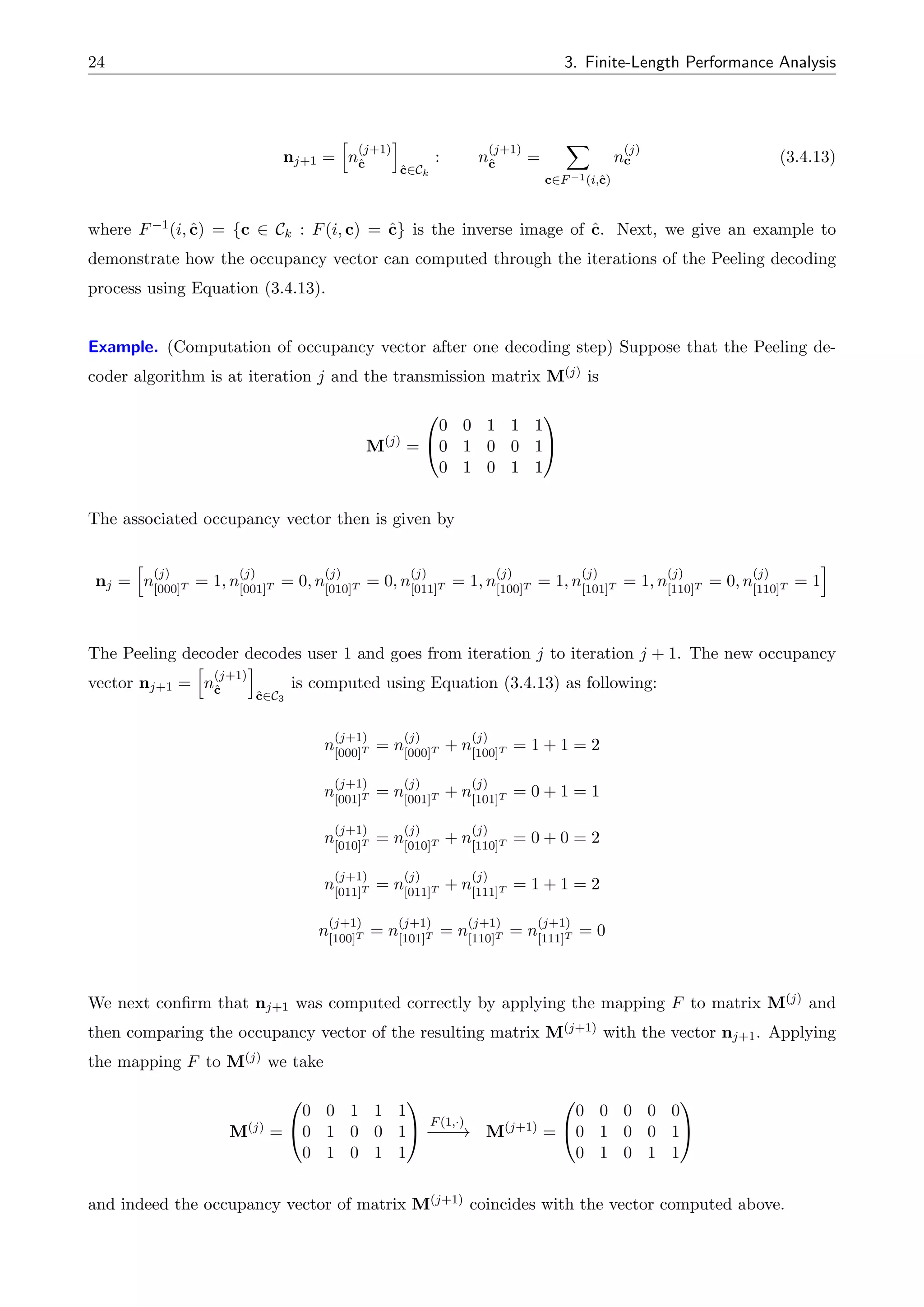 24 3. Finite-Length Performance Analysis
nj+1 =
h
n
(j+1)
ĉ
i
ĉ2Ck
: n
(j+1)
ĉ =
X
c2F 1(i,ĉ)
n
(j)
c (3.4.13)
where F 1(i, ĉ) = {c 2 Ck : F(i, c) = ĉ} is the inverse image of ĉ. Next, we give an example to
demonstrate how the occupancy vector can computed through the iterations of the Peeling decoding
process using Equation (3.4.13).
Example. (Computation of occupancy vector after one decoding step) Suppose that the Peeling de-
coder algorithm is at iteration j and the transmission matrix M(j) is
M(j)
=
0
@
0 0 1 1 1
0 1 0 0 1
0 1 0 1 1
1
A
The associated occupancy vector then is given by
nj =
h
n
(j)
[000]T = 1, n
(j)
[001]T = 0, n
(j)
[010]T = 0, n
(j)
[011]T = 1, n
(j)
[100]T = 1, n
(j)
[101]T = 1, n
(j)
[110]T = 0, n
(j)
[110]T = 1
i
The Peeling decoder decodes user 1 and goes from iteration j to iteration j + 1. The new occupancy
vector nj+1 =
h
n
(j+1)
ĉ
i
ĉ2C3
is computed using Equation (3.4.13) as following:
n
(j+1)
[000]T = n
(j)
[000]T + n
(j)
[100]T = 1 + 1 = 2
n
(j+1)
[001]T = n
(j)
[001]T + n
(j)
[101]T = 0 + 1 = 1
n
(j+1)
[010]T = n
(j)
[010]T + n
(j)
[110]T = 0 + 0 = 2
n
(j+1)
[011]T = n
(j)
[011]T + n
(j)
[111]T = 1 + 1 = 2
n
(j+1)
[100]T = n
(j+1)
[101]T = n
(j+1)
[110]T = n
(j+1)
[111]T = 0
We next confirm that nj+1 was computed correctly by applying the mapping F to matrix M(j) and
then comparing the occupancy vector of the resulting matrix M(j+1) with the vector nj+1. Applying
the mapping F to M(j) we take
M(j) =
0
@
0 0 1 1 1
0 1 0 0 1
0 1 0 1 1
1
A F(1,·)
! M(j+1) =
0
@
0 0 0 0 0
0 1 0 0 1
0 1 0 1 1
1
A
and indeed the occupancy vector of matrix M(j+1) coincides with the vector computed above.
 