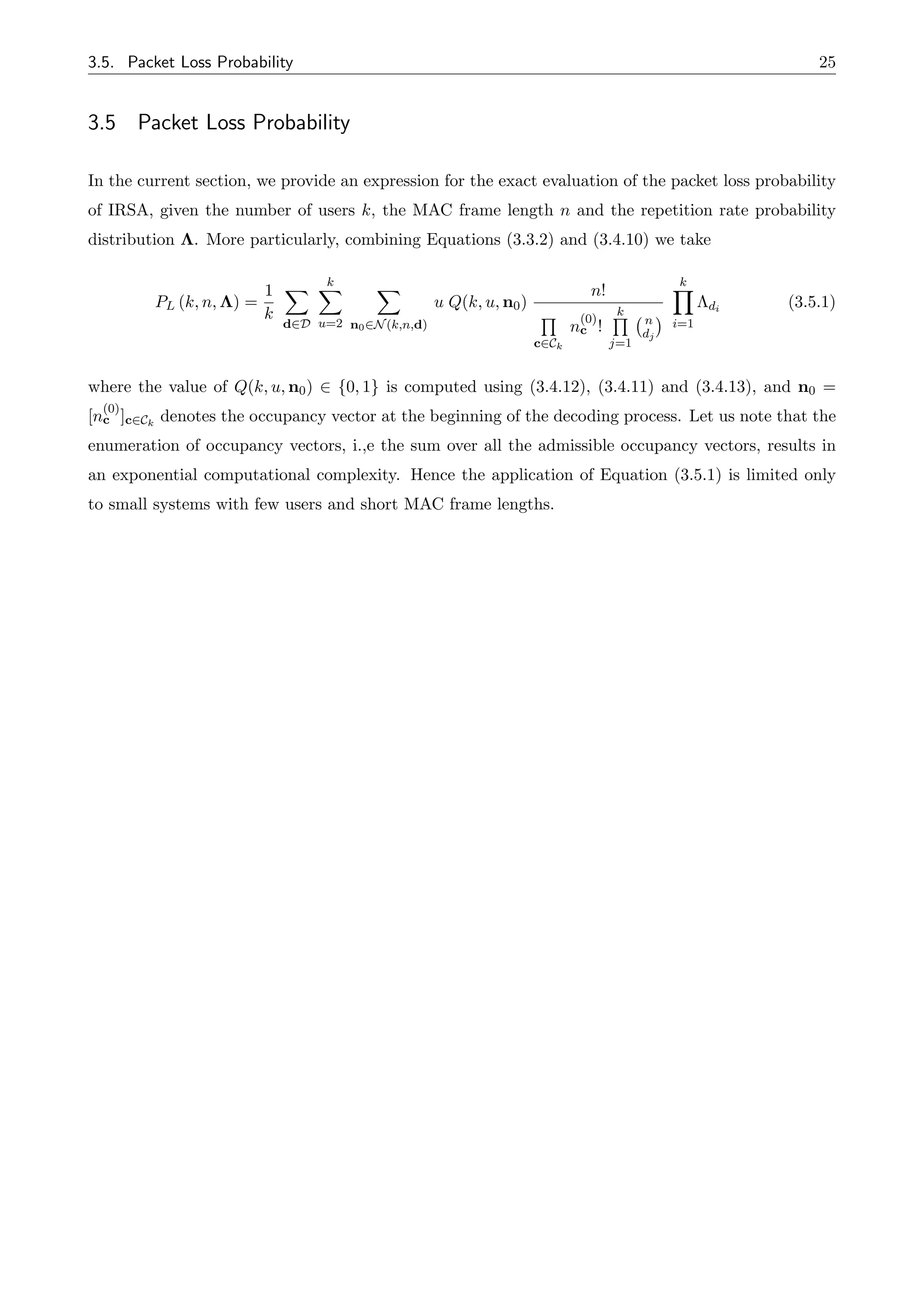 3.5. Packet Loss Probability 25
3.5 Packet Loss Probability
In the current section, we provide an expression for the exact evaluation of the packet loss probability
of IRSA, given the number of users k, the MAC frame length n and the repetition rate probability
distribution ⇤. More particularly, combining Equations (3.3.2) and (3.4.10) we take
PL (k, n, ⇤) =
1
k
X
d2D
k
X
u=2
X
n02N(k,n,d)
u Q(k, u, n0)
n!
Q
c2Ck
n
(0)
c !
k
Q
j=1
n
dj
k
Y
i=1
⇤di
(3.5.1)
where the value of Q(k, u, n0) 2 {0, 1} is computed using (3.4.12), (3.4.11) and (3.4.13), and n0 =
[n
(0)
c ]c2Ck
denotes the occupancy vector at the beginning of the decoding process. Let us note that the
enumeration of occupancy vectors, i.,e the sum over all the admissible occupancy vectors, results in
an exponential computational complexity. Hence the application of Equation (3.5.1) is limited only
to small systems with few users and short MAC frame lengths.
 