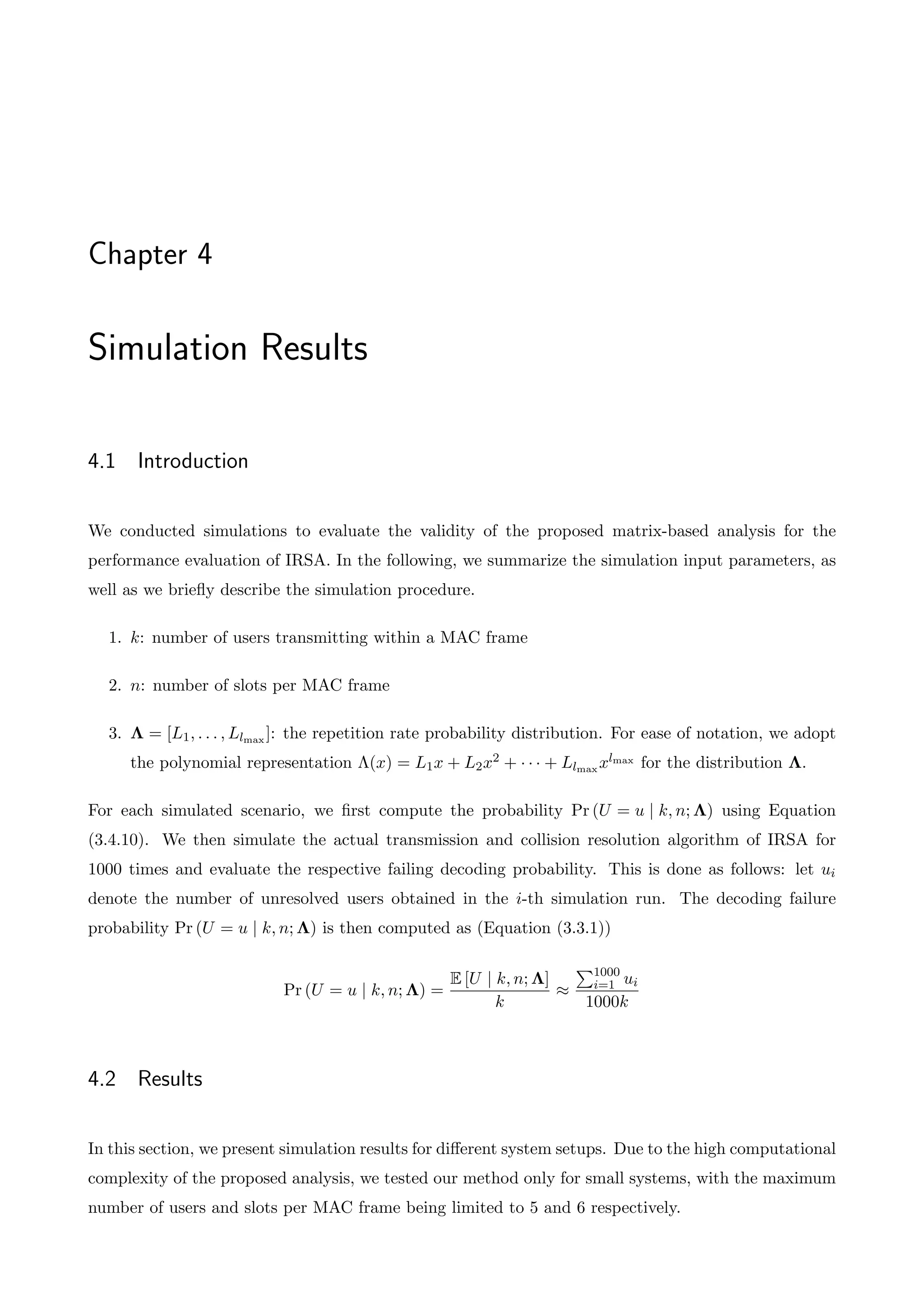 Chapter 4
Simulation Results
4.1 Introduction
We conducted simulations to evaluate the validity of the proposed matrix-based analysis for the
performance evaluation of IRSA. In the following, we summarize the simulation input parameters, as
well as we briefly describe the simulation procedure.
1. k: number of users transmitting within a MAC frame
2. n: number of slots per MAC frame
3. ⇤ = [L1, . . . , Llmax ]: the repetition rate probability distribution. For ease of notation, we adopt
the polynomial representation ⇤(x) = L1x + L2x2 + · · · + Llmax xlmax for the distribution ⇤.
For each simulated scenario, we first compute the probability Pr (U = u | k, n; ⇤) using Equation
(3.4.10). We then simulate the actual transmission and collision resolution algorithm of IRSA for
1000 times and evaluate the respective failing decoding probability. This is done as follows: let ui
denote the number of unresolved users obtained in the i-th simulation run. The decoding failure
probability Pr (U = u | k, n; ⇤) is then computed as (Equation (3.3.1))
Pr (U = u | k, n; ⇤) =
E [U | k, n; ⇤]
k
⇡
P1000
i=1 ui
1000k
4.2 Results
In this section, we present simulation results for di↵erent system setups. Due to the high computational
complexity of the proposed analysis, we tested our method only for small systems, with the maximum
number of users and slots per MAC frame being limited to 5 and 6 respectively.
 