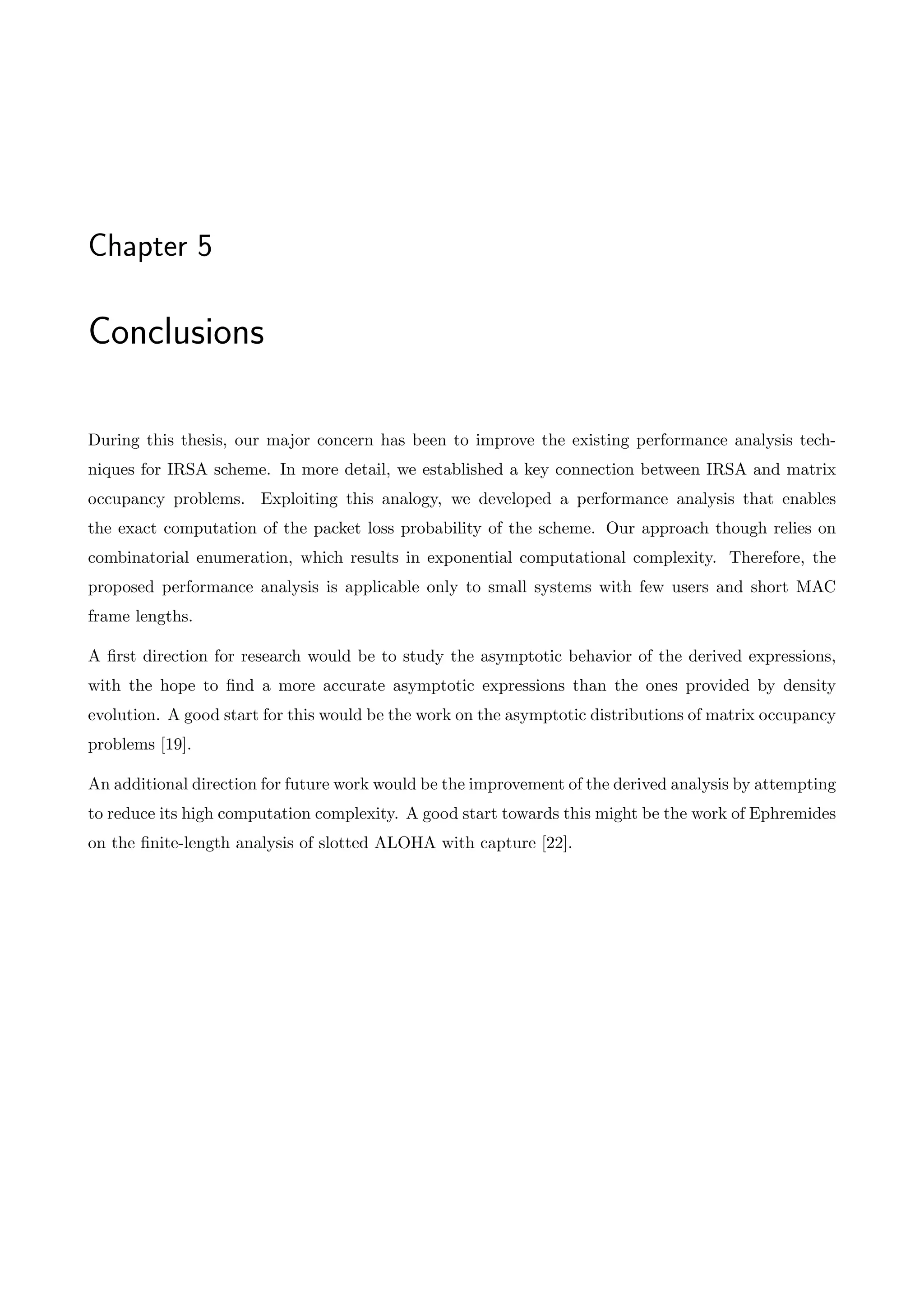 Chapter 5
Conclusions
During this thesis, our major concern has been to improve the existing performance analysis tech-
niques for IRSA scheme. In more detail, we established a key connection between IRSA and matrix
occupancy problems. Exploiting this analogy, we developed a performance analysis that enables
the exact computation of the packet loss probability of the scheme. Our approach though relies on
combinatorial enumeration, which results in exponential computational complexity. Therefore, the
proposed performance analysis is applicable only to small systems with few users and short MAC
frame lengths.
A first direction for research would be to study the asymptotic behavior of the derived expressions,
with the hope to find a more accurate asymptotic expressions than the ones provided by density
evolution. A good start for this would be the work on the asymptotic distributions of matrix occupancy
problems [19].
An additional direction for future work would be the improvement of the derived analysis by attempting
to reduce its high computation complexity. A good start towards this might be the work of Ephremides
on the finite-length analysis of slotted ALOHA with capture [22].
 