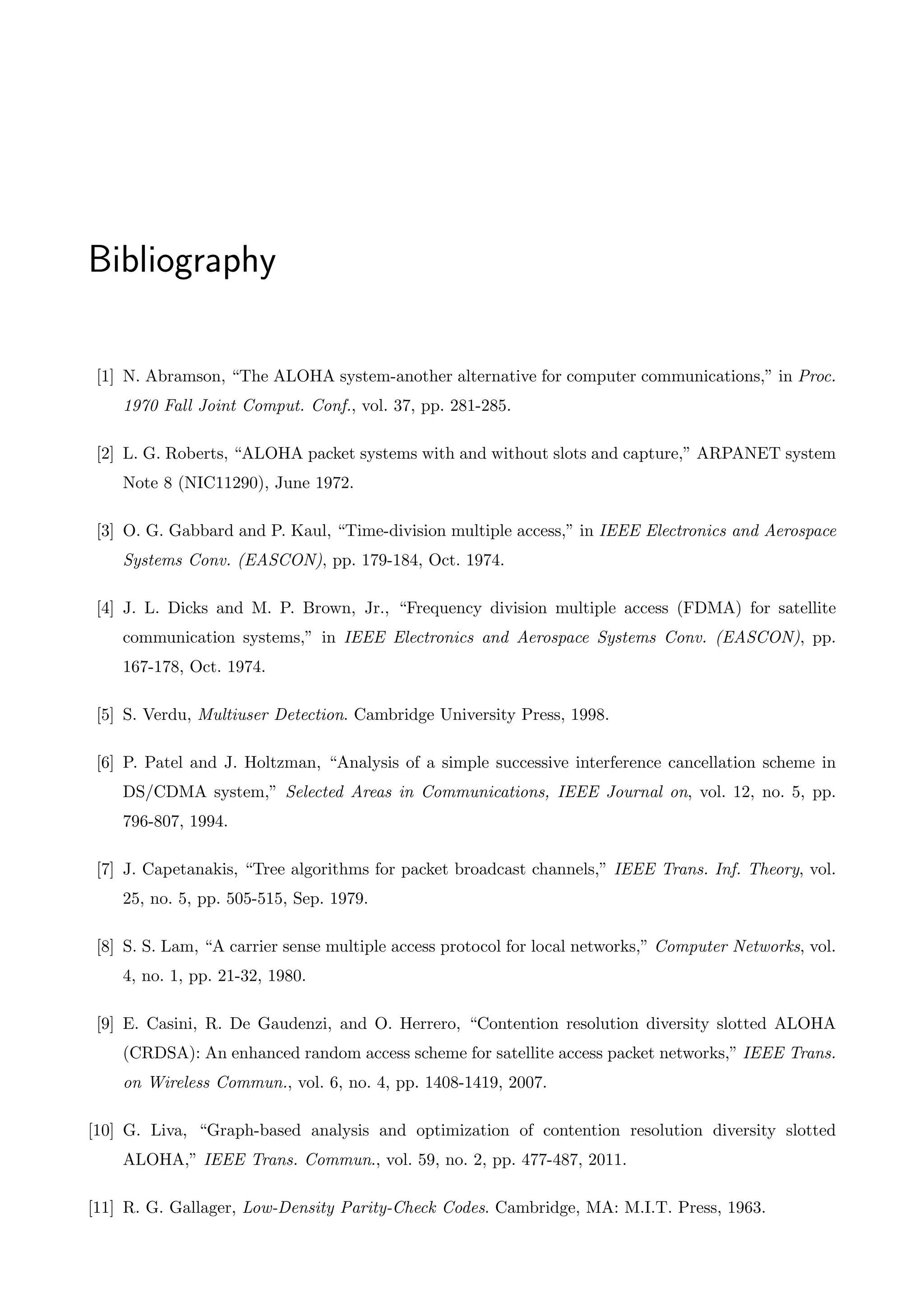 Bibliography
[1] N. Abramson, “The ALOHA system-another alternative for computer communications,” in Proc.
1970 Fall Joint Comput. Conf., vol. 37, pp. 281-285.
[2] L. G. Roberts, “ALOHA packet systems with and without slots and capture,” ARPANET system
Note 8 (NIC11290), June 1972.
[3] O. G. Gabbard and P. Kaul, “Time-division multiple access,” in IEEE Electronics and Aerospace
Systems Conv. (EASCON), pp. 179-184, Oct. 1974.
[4] J. L. Dicks and M. P. Brown, Jr., “Frequency division multiple access (FDMA) for satellite
communication systems,” in IEEE Electronics and Aerospace Systems Conv. (EASCON), pp.
167-178, Oct. 1974.
[5] S. Verdu, Multiuser Detection. Cambridge University Press, 1998.
[6] P. Patel and J. Holtzman, “Analysis of a simple successive interference cancellation scheme in
DS/CDMA system,” Selected Areas in Communications, IEEE Journal on, vol. 12, no. 5, pp.
796-807, 1994.
[7] J. Capetanakis, “Tree algorithms for packet broadcast channels,” IEEE Trans. Inf. Theory, vol.
25, no. 5, pp. 505-515, Sep. 1979.
[8] S. S. Lam, “A carrier sense multiple access protocol for local networks,” Computer Networks, vol.
4, no. 1, pp. 21-32, 1980.
[9] E. Casini, R. De Gaudenzi, and O. Herrero, “Contention resolution diversity slotted ALOHA
(CRDSA): An enhanced random access scheme for satellite access packet networks,” IEEE Trans.
on Wireless Commun., vol. 6, no. 4, pp. 1408-1419, 2007.
[10] G. Liva, “Graph-based analysis and optimization of contention resolution diversity slotted
ALOHA,” IEEE Trans. Commun., vol. 59, no. 2, pp. 477-487, 2011.
[11] R. G. Gallager, Low-Density Parity-Check Codes. Cambridge, MA: M.I.T. Press, 1963.
 