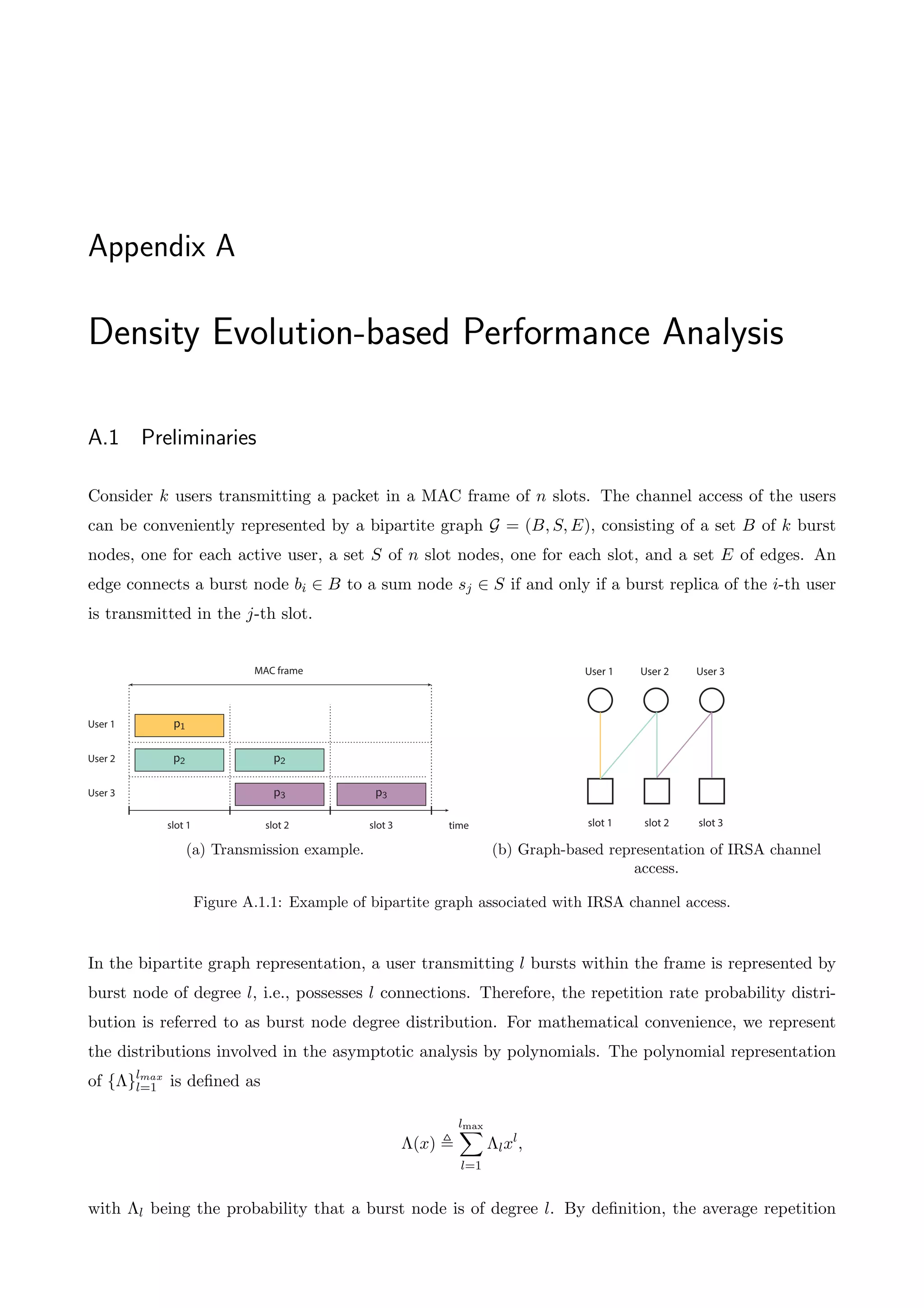 Appendix A
Density Evolution-based Performance Analysis
A.1 Preliminaries
Consider k users transmitting a packet in a MAC frame of n slots. The channel access of the users
can be conveniently represented by a bipartite graph G = (B, S, E), consisting of a set B of k burst
nodes, one for each active user, a set S of n slot nodes, one for each slot, and a set E of edges. An
edge connects a burst node bi 2 B to a sum node sj 2 S if and only if a burst replica of the i-th user
is transmitted in the j-th slot.
time
User 1
User 2
User 3
p2
p2
p3 p3
slot 1 slot 2 slot 3
MAC frame
p1
(a) Transmission example.
User 1 User 2 User 3
slot 1 slot 2 slot 3
(b) Graph-based representation of IRSA channel
access.
Figure A.1.1: Example of bipartite graph associated with IRSA channel access.
In the bipartite graph representation, a user transmitting l bursts within the frame is represented by
burst node of degree l, i.e., possesses l connections. Therefore, the repetition rate probability distri-
bution is referred to as burst node degree distribution. For mathematical convenience, we represent
the distributions involved in the asymptotic analysis by polynomials. The polynomial representation
of {⇤}lmax
l=1 is defined as
⇤(x) ,
lmax
X
l=1
⇤lxl
,
with ⇤l being the probability that a burst node is of degree l. By definition, the average repetition
 