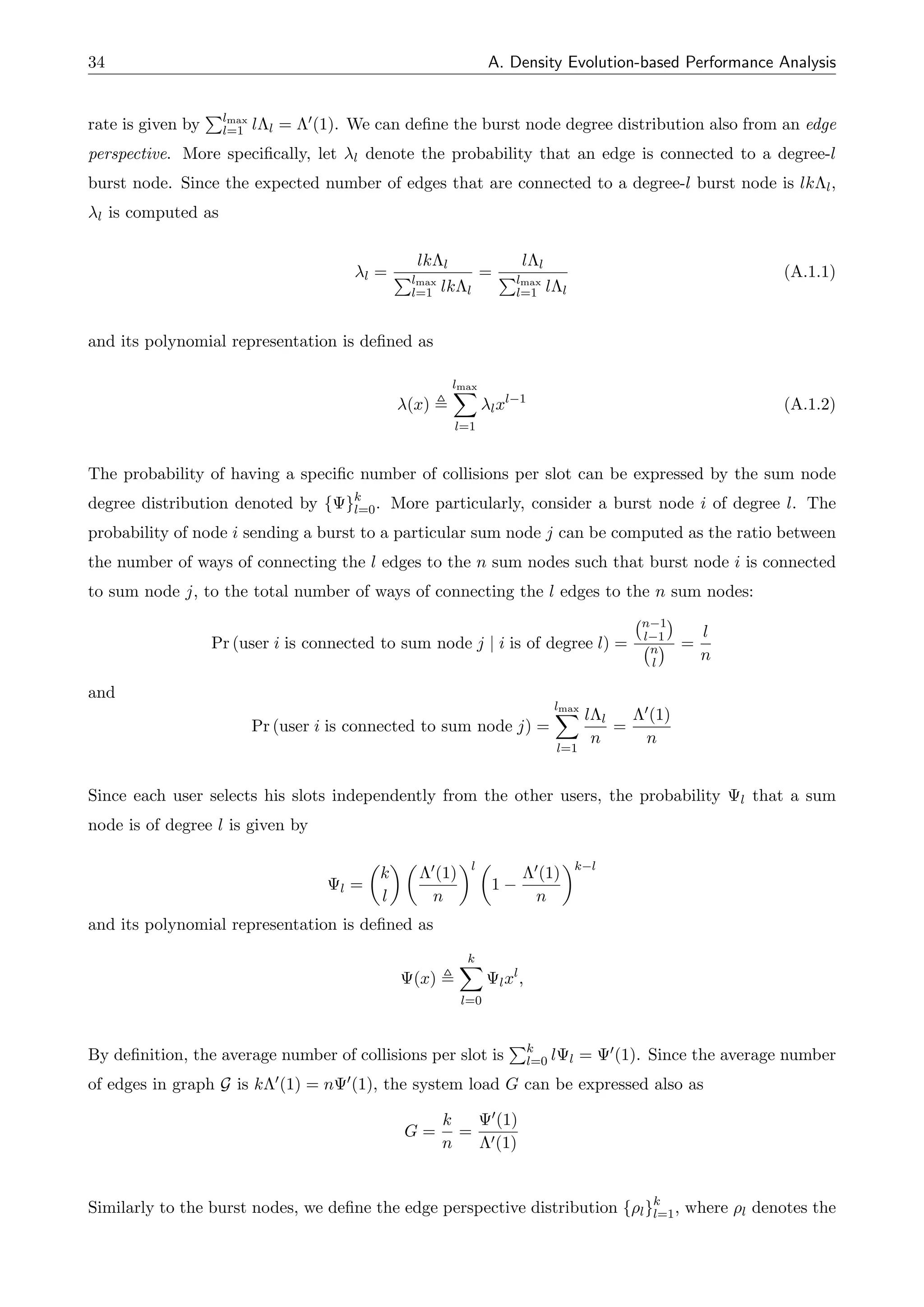 34 A. Density Evolution-based Performance Analysis
rate is given by
Plmax
l=1 l⇤l = ⇤0(1). We can define the burst node degree distribution also from an edge
perspective. More specifically, let l denote the probability that an edge is connected to a degree-l
burst node. Since the expected number of edges that are connected to a degree-l burst node is lk⇤l,
l is computed as
l =
lk⇤l
Plmax
l=1 lk⇤l
=
l⇤l
Plmax
l=1 l⇤l
(A.1.1)
and its polynomial representation is defined as
(x) ,
lmax
X
l=1
lxl 1
(A.1.2)
The probability of having a specific number of collisions per slot can be expressed by the sum node
degree distribution denoted by { }k
l=0. More particularly, consider a burst node i of degree l. The
probability of node i sending a burst to a particular sum node j can be computed as the ratio between
the number of ways of connecting the l edges to the n sum nodes such that burst node i is connected
to sum node j, to the total number of ways of connecting the l edges to the n sum nodes:
Pr (user i is connected to sum node j | i is of degree l) =
n 1
l 1
n
l
=
l
n
and
Pr (user i is connected to sum node j) =
lmax
X
l=1
l⇤l
n
=
⇤0(1)
n
Since each user selects his slots independently from the other users, the probability l that a sum
node is of degree l is given by
l =
✓
k
l
◆ ✓
⇤0(1)
n
◆l ✓
1
⇤0(1)
n
◆k l
and its polynomial representation is defined as
(x) ,
k
X
l=0
lxl
,
By definition, the average number of collisions per slot is
Pk
l=0 l l = 0(1). Since the average number
of edges in graph G is k⇤0(1) = n 0(1), the system load G can be expressed also as
G =
k
n
=
0(1)
⇤0(1)
Similarly to the burst nodes, we define the edge perspective distribution {⇢l}k
l=1, where ⇢l denotes the
 