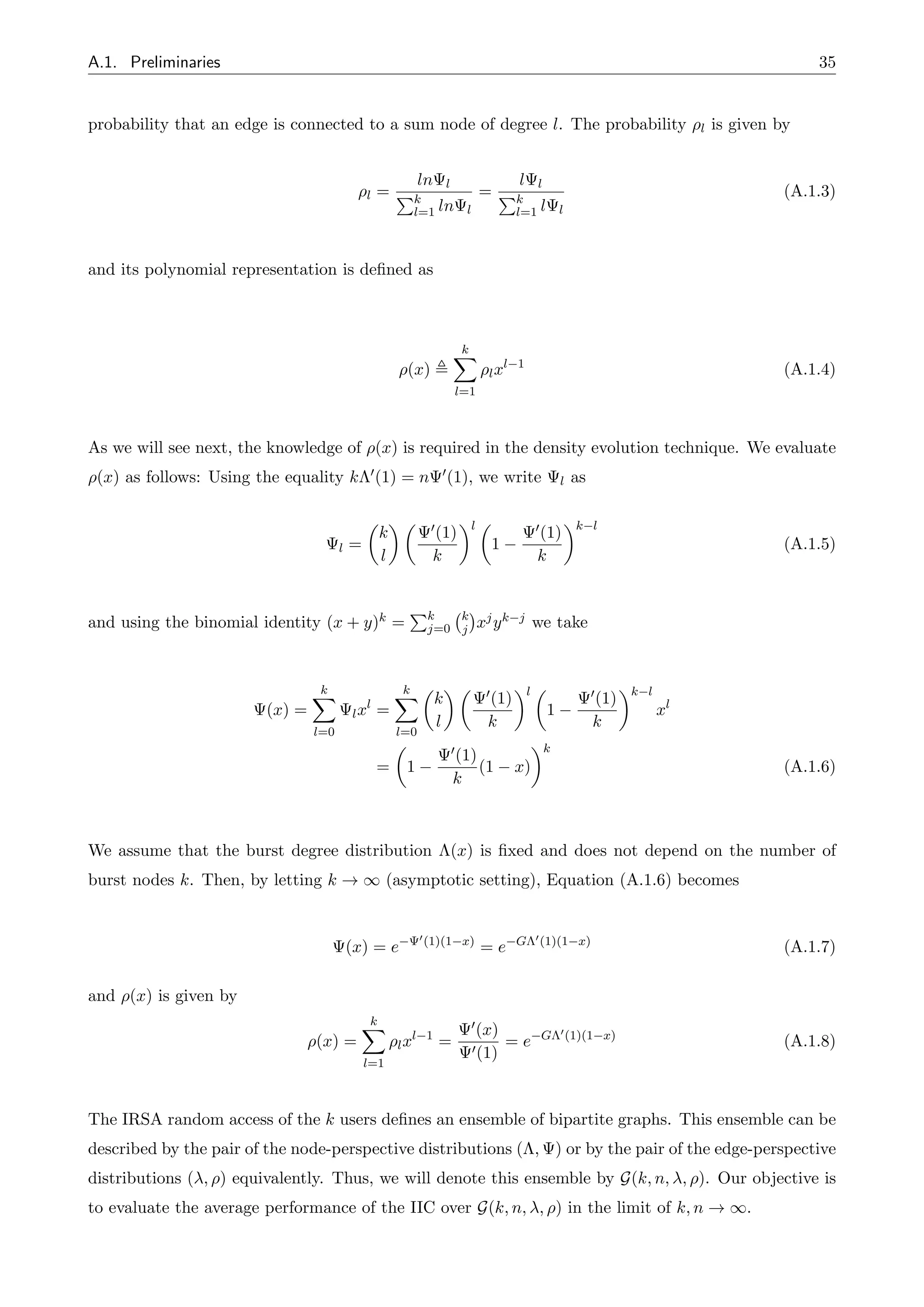 A.1. Preliminaries 35
probability that an edge is connected to a sum node of degree l. The probability ⇢l is given by
⇢l =
ln l
Pk
l=1 ln l
=
l l
Pk
l=1 l l
(A.1.3)
and its polynomial representation is defined as
⇢(x) ,
k
X
l=1
⇢lxl 1
(A.1.4)
As we will see next, the knowledge of ⇢(x) is required in the density evolution technique. We evaluate
⇢(x) as follows: Using the equality k⇤0(1) = n 0(1), we write l as
l =
✓
k
l
◆ ✓ 0(1)
k
◆l ✓
1
0(1)
k
◆k l
(A.1.5)
and using the binomial identity (x + y)k =
Pk
j=0
k
j xjyk j we take
(x) =
k
X
l=0
lxl
=
k
X
l=0
✓
k
l
◆ ✓ 0(1)
k
◆l ✓
1
0(1)
k
◆k l
xl
=
✓
1
0(1)
k
(1 x)
◆k
(A.1.6)
We assume that the burst degree distribution ⇤(x) is fixed and does not depend on the number of
burst nodes k. Then, by letting k ! 1 (asymptotic setting), Equation (A.1.6) becomes
(x) = e
0(1)(1 x)
= e G⇤0(1)(1 x)
(A.1.7)
and ⇢(x) is given by
⇢(x) =
k
X
l=1
⇢lxl 1
=
0(x)
0(1)
= e G⇤0(1)(1 x)
(A.1.8)
The IRSA random access of the k users defines an ensemble of bipartite graphs. This ensemble can be
described by the pair of the node-perspective distributions (⇤, ) or by the pair of the edge-perspective
distributions ( , ⇢) equivalently. Thus, we will denote this ensemble by G(k, n, , ⇢). Our objective is
to evaluate the average performance of the IIC over G(k, n, , ⇢) in the limit of k, n ! 1.
 