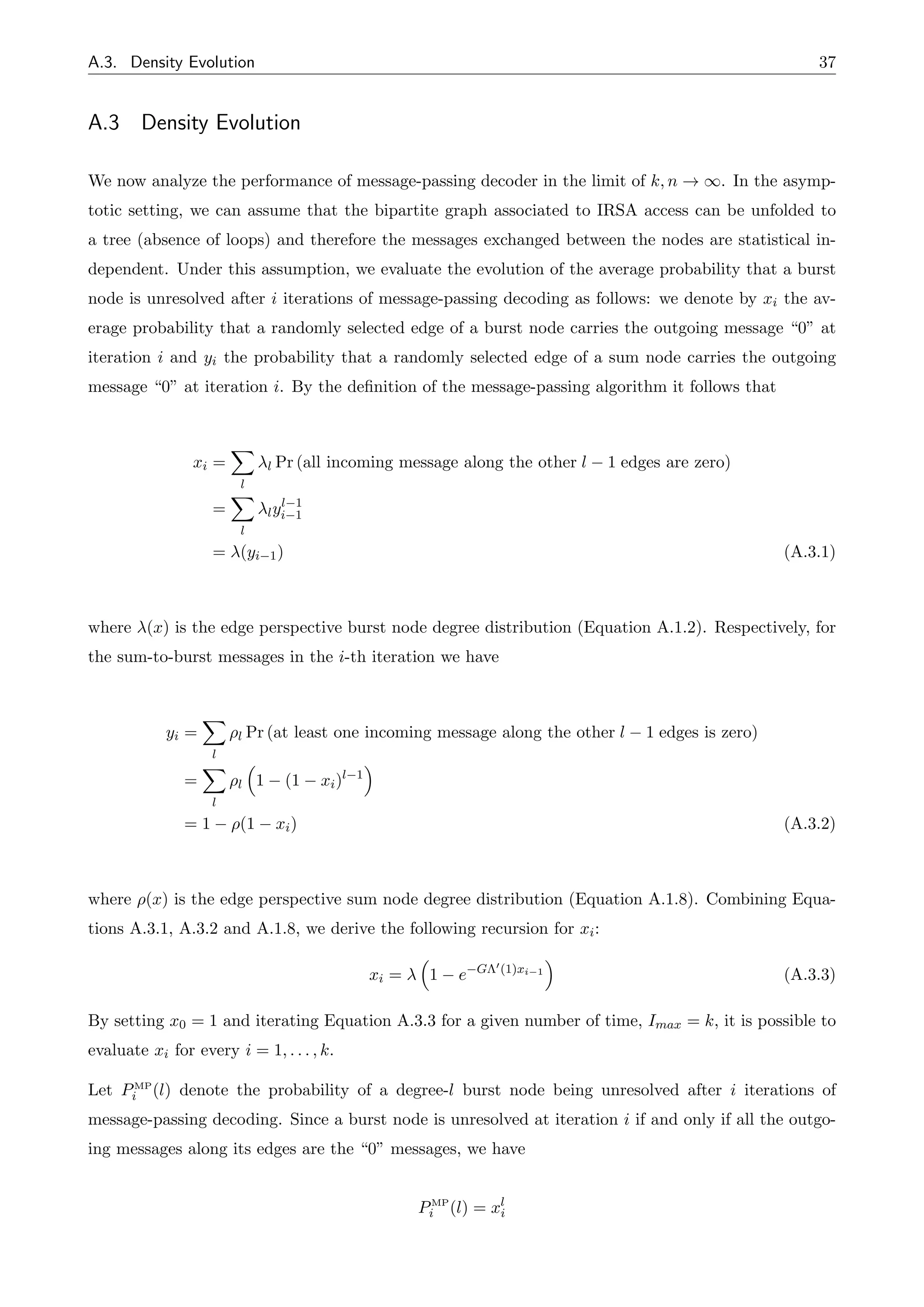 A.3. Density Evolution 37
A.3 Density Evolution
We now analyze the performance of message-passing decoder in the limit of k, n ! 1. In the asymp-
totic setting, we can assume that the bipartite graph associated to IRSA access can be unfolded to
a tree (absence of loops) and therefore the messages exchanged between the nodes are statistical in-
dependent. Under this assumption, we evaluate the evolution of the average probability that a burst
node is unresolved after i iterations of message-passing decoding as follows: we denote by xi the av-
erage probability that a randomly selected edge of a burst node carries the outgoing message “0” at
iteration i and yi the probability that a randomly selected edge of a sum node carries the outgoing
message “0” at iteration i. By the definition of the message-passing algorithm it follows that
xi =
X
l
l Pr (all incoming message along the other l 1 edges are zero)
=
X
l
lyl 1
i 1
= (yi 1) (A.3.1)
where (x) is the edge perspective burst node degree distribution (Equation A.1.2). Respectively, for
the sum-to-burst messages in the i-th iteration we have
yi =
X
l
⇢l Pr (at least one incoming message along the other l 1 edges is zero)
=
X
l
⇢l
⇣
1 (1 xi)l 1
⌘
= 1 ⇢(1 xi) (A.3.2)
where ⇢(x) is the edge perspective sum node degree distribution (Equation A.1.8). Combining Equa-
tions A.3.1, A.3.2 and A.1.8, we derive the following recursion for xi:
xi =
⇣
1 e G⇤0(1)xi 1
⌘
(A.3.3)
By setting x0 = 1 and iterating Equation A.3.3 for a given number of time, Imax = k, it is possible to
evaluate xi for every i = 1, . . . , k.
Let PMP
i (l) denote the probability of a degree-l burst node being unresolved after i iterations of
message-passing decoding. Since a burst node is unresolved at iteration i if and only if all the outgo-
ing messages along its edges are the “0” messages, we have
PMP
i (l) = xl
i
 