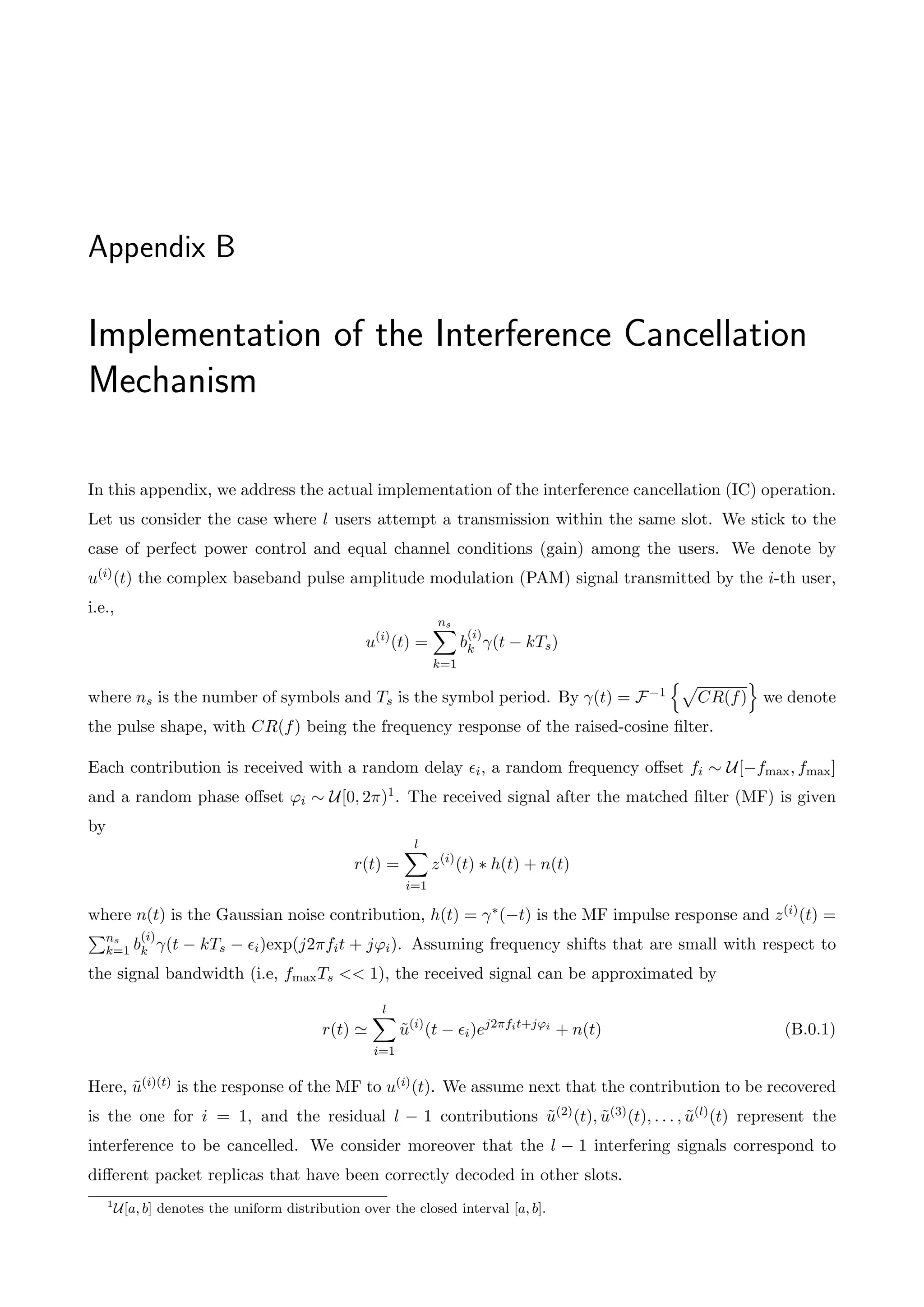 Appendix B
Implementation of the Interference Cancellation
Mechanism
In this appendix, we address the actual implementation of the interference cancellation (IC) operation.
Let us consider the case where l users attempt a transmission within the same slot. We stick to the
case of perfect power control and equal channel conditions (gain) among the users. We denote by
u(i)(t) the complex baseband pulse amplitude modulation (PAM) signal transmitted by the i-th user,
i.e.,
u(i)
(t) =
ns
X
k=1
b
(i)
k (t kTs)
where ns is the number of symbols and Ts is the symbol period. By (t) = F 1
np
CR(f)
o
we denote
the pulse shape, with CR(f) being the frequency response of the raised-cosine filter.
Each contribution is received with a random delay ✏i, a random frequency o↵set fi ⇠ U[ fmax, fmax]
and a random phase o↵set 'i ⇠ U[0, 2⇡)1. The received signal after the matched filter (MF) is given
by
r(t) =
l
X
i=1
z(i)
(t) ⇤ h(t) + n(t)
where n(t) is the Gaussian noise contribution, h(t) = ⇤( t) is the MF impulse response and z(i)(t) =
Pns
k=1 b
(i)
k (t kTs ✏i)exp(j2⇡fit + j'i). Assuming frequency shifts that are small with respect to
the signal bandwidth (i.e, fmaxTs << 1), the received signal can be approximated by
r(t) '
l
X
i=1
ũ(i)
(t ✏i)ej2⇡fit+j'i
+ n(t) (B.0.1)
Here, ũ(i)(t) is the response of the MF to u(i)(t). We assume next that the contribution to be recovered
is the one for i = 1, and the residual l 1 contributions ũ(2)(t), ũ(3)(t), . . . , ũ(l)(t) represent the
interference to be cancelled. We consider moreover that the l 1 interfering signals correspond to
di↵erent packet replicas that have been correctly decoded in other slots.
1
U[a, b] denotes the uniform distribution over the closed interval [a, b].
 