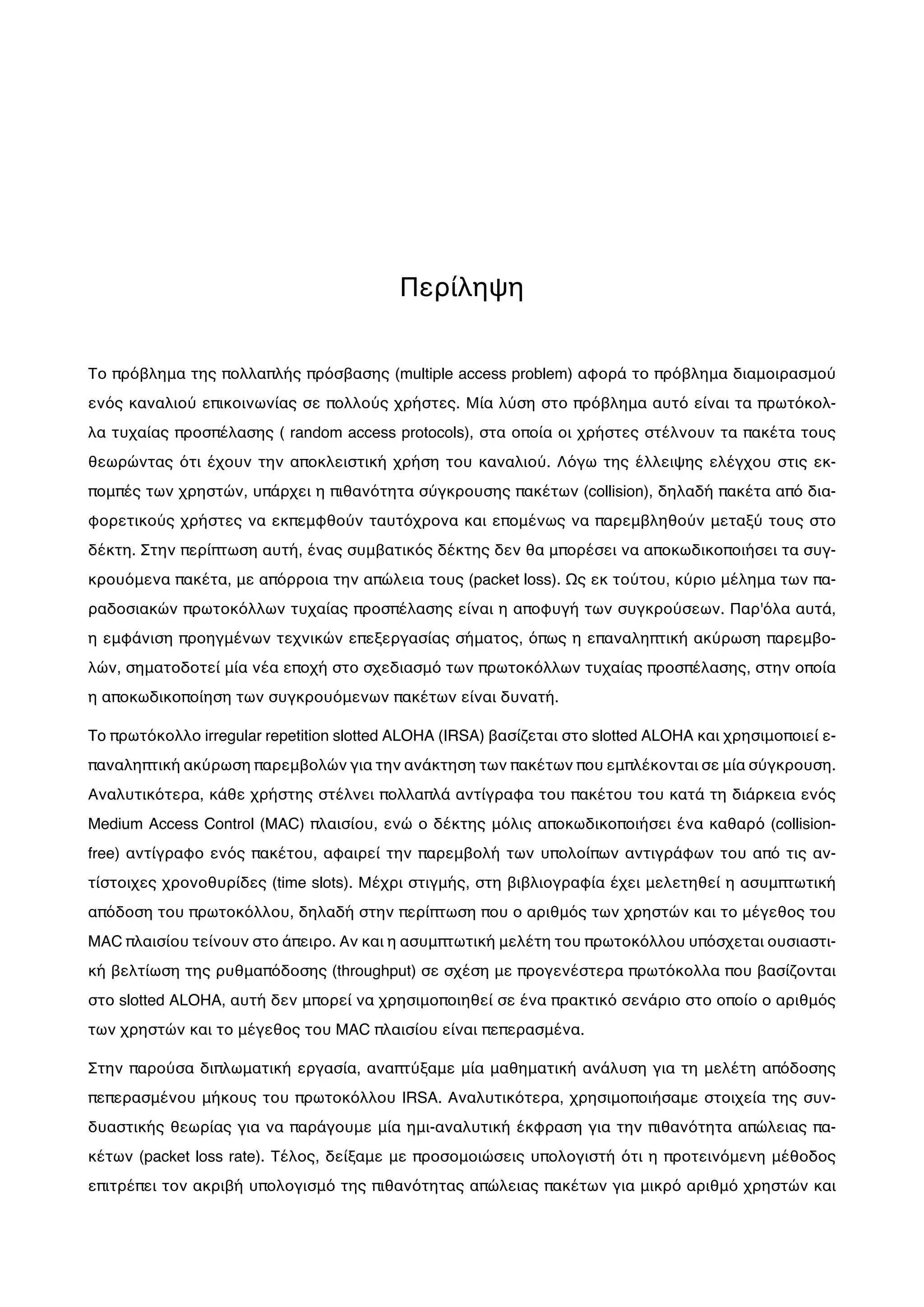 Περίληψη
Το πρόβλημα της πολλαπλής πρόσβασης (multiple access problem) αφορά το πρόβλημα διαμοιρασμού
ενός καναλιού επικοινωνίας σε πολλούς χρήστες. Μία λύση στο πρόβλημα αυτό είναι τα πρωτόκολ-
λα τυχαίας προσπέλασης ( random access protocols), στα οποία οι χρήστες στέλνουν τα πακέτα τους
θεωρώντας ότι έχουν την αποκλειστική χρήση του καναλιού. Λόγω της έλλειψης ελέγχου στις εκ-
πομπές των χρηστών, υπάρχει η πιθανότητα σύγκρουσης πακέτων (collision), δηλαδή πακέτα από δια-
φορετικούς χρήστες να εκπεμφθούν ταυτόχρονα και επομένως να παρεμβληθούν μεταξύ τους στο
δέκτη. Στην περίπτωση αυτή, ένας συμβατικός δέκτης δεν θα μπορέσει να αποκωδικοποιήσει τα συγ-
κρουόμενα πακέτα, με απόρροια την απώλεια τους (packet loss). Ως εκ τούτου, κύριο μέλημα των πα-
ραδοσιακών πρωτοκόλλων τυχαίας προσπέλασης είναι η αποφυγή των συγκρούσεων. Παρ'όλα αυτά,
η εμφάνιση προηγμένων τεχνικών επεξεργασίας σήματος, όπως η επαναληπτική ακύρωση παρεμβο-
λών, σηματοδοτεί μία νέα εποχή στο σχεδιασμό των πρωτοκόλλων τυχαίας προσπέλασης, στην οποία
η αποκωδικοποίηση των συγκρουόμενων πακέτων είναι δυνατή.
To πρωτόκολλο irregular repetition slotted ALOHA (IRSA) βασίζεται στο slotted ALOHA και χρησιμοποιεί ε-
παναληπτική ακύρωση παρεμβολών για την ανάκτηση των πακέτων που εμπλέκονται σε μία σύγκρουση.
Αναλυτικότερα, κάθε χρήστης στέλνει πολλαπλά αντίγραφα του πακέτου του κατά τη διάρκεια ενός
Medium Access Control (MAC) πλαισίου, ενώ ο δέκτης μόλις αποκωδικοποιήσει ένα καθαρό (collision-
free) αντίγραφο ενός πακέτου, αφαιρεί την παρεμβολή των υπολοίπων αντιγράφων του από τις αν-
τίστοιχες χρονοθυρίδες (time slots). Μέχρι στιγμής, στη βιβλιογραφία έχει μελετηθεί η ασυμπτωτική
απόδοση του πρωτοκόλλου, δηλαδή στην περίπτωση που ο αριθμός των χρηστών και το μέγεθος του
MAC πλαισίου τείνουν στο άπειρο. Αν και η ασυμπτωτική μελέτη του πρωτοκόλλου υπόσχεται ουσιαστι-
κή βελτίωση της ρυθμαπόδοσης (throughput) σε σχέση με προγενέστερα πρωτόκολλα που βασίζονται
στο slotted ALOHA, αυτή δεν μπορεί να χρησιμοποιηθεί σε ένα πρακτικό σενάριο στο οποίο ο αριθμός
των χρηστών και το μέγεθος του MAC πλαισίου είναι πεπερασμένα.
Στην παρούσα διπλωματική εργασία, αναπτύξαμε μία μαθηματική ανάλυση για τη μελέτη απόδοσης
πεπερασμένου μήκους του πρωτοκόλλου IRSA. Αναλυτικότερα, χρησιμοποιήσαμε στοιχεία της συν-
δυαστικής θεωρίας για να παράγουμε μία ημι-αναλυτική έκφραση για την πιθανότητα απώλειας πα-
κέτων (packet loss rate). Τέλος, δείξαμε με προσομοιώσεις υπολογιστή ότι η προτεινόμενη μέθοδος
επιτρέπει τον ακριβή υπολογισμό της πιθανότητας απώλειας πακέτων για μικρό αριθμό χρηστών και
 