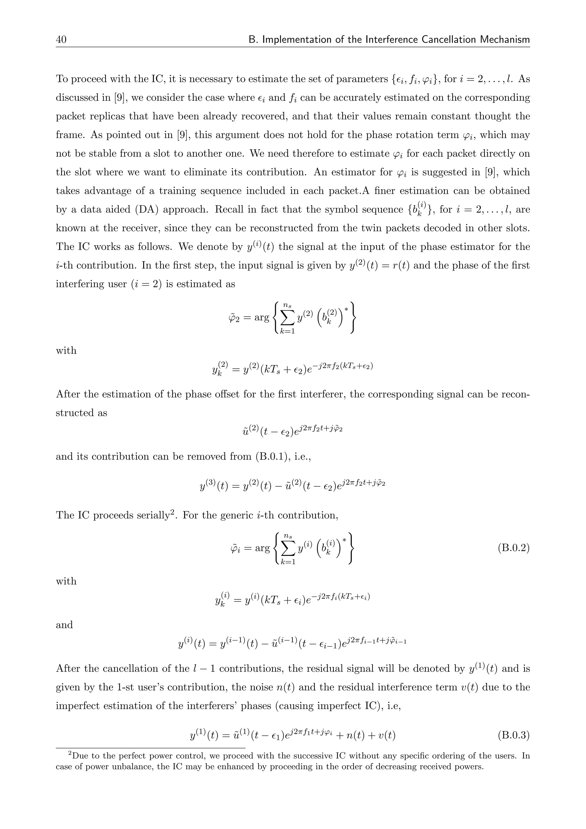 40 B. Implementation of the Interference Cancellation Mechanism
To proceed with the IC, it is necessary to estimate the set of parameters {✏i, fi, 'i}, for i = 2, . . . , l. As
discussed in [9], we consider the case where ✏i and fi can be accurately estimated on the corresponding
packet replicas that have been already recovered, and that their values remain constant thought the
frame. As pointed out in [9], this argument does not hold for the phase rotation term 'i, which may
not be stable from a slot to another one. We need therefore to estimate 'i for each packet directly on
the slot where we want to eliminate its contribution. An estimator for 'i is suggested in [9], which
takes advantage of a training sequence included in each packet.A finer estimation can be obtained
by a data aided (DA) approach. Recall in fact that the symbol sequence {b
(i)
k }, for i = 2, . . . , l, are
known at the receiver, since they can be reconstructed from the twin packets decoded in other slots.
The IC works as follows. We denote by y(i)(t) the signal at the input of the phase estimator for the
i-th contribution. In the first step, the input signal is given by y(2)(t) = r(t) and the phase of the first
interfering user (i = 2) is estimated as
˜
'2 = arg
( ns
X
k=1
y(2)
⇣
b
(2)
k
⌘⇤
)
with
y
(2)
k = y(2)
(kTs + ✏2)e j2⇡f2(kTs+✏2)
After the estimation of the phase o↵set for the first interferer, the corresponding signal can be recon-
structed as
ũ(2)
(t ✏2)ej2⇡f2t+j ˜
'2
and its contribution can be removed from (B.0.1), i.e.,
y(3)
(t) = y(2)
(t) ũ(2)
(t ✏2)ej2⇡f2t+j ˜
'2
The IC proceeds serially2. For the generic i-th contribution,
˜
'i = arg
( ns
X
k=1
y(i)
⇣
b
(i)
k
⌘⇤
)
(B.0.2)
with
y
(i)
k = y(i)
(kTs + ✏i)e j2⇡fi(kTs+✏i)
and
y(i)
(t) = y(i 1)
(t) ũ(i 1)
(t ✏i 1)ej2⇡fi 1t+j ˜
'i 1
After the cancellation of the l 1 contributions, the residual signal will be denoted by y(1)(t) and is
given by the 1-st user’s contribution, the noise n(t) and the residual interference term v(t) due to the
imperfect estimation of the interferers’ phases (causing imperfect IC), i.e,
y(1)
(t) = ũ(1)
(t ✏1)ej2⇡f1t+j'i
+ n(t) + v(t) (B.0.3)
2
Due to the perfect power control, we proceed with the successive IC without any specific ordering of the users. In
case of power unbalance, the IC may be enhanced by proceeding in the order of decreasing received powers.
 