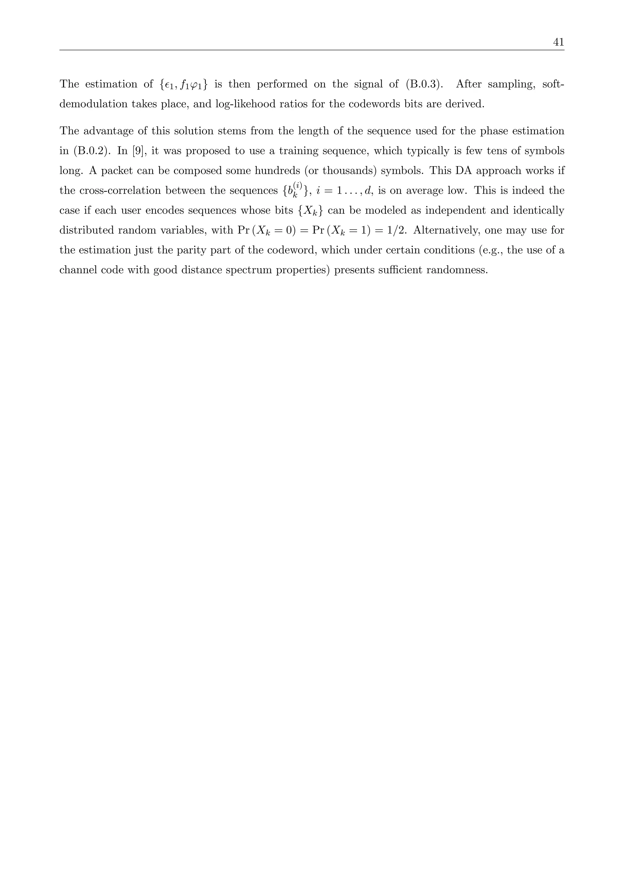 41
The estimation of {✏1, f1'1} is then performed on the signal of (B.0.3). After sampling, soft-
demodulation takes place, and log-likehood ratios for the codewords bits are derived.
The advantage of this solution stems from the length of the sequence used for the phase estimation
in (B.0.2). In [9], it was proposed to use a training sequence, which typically is few tens of symbols
long. A packet can be composed some hundreds (or thousands) symbols. This DA approach works if
the cross-correlation between the sequences {b
(i)
k }, i = 1 . . . , d, is on average low. This is indeed the
case if each user encodes sequences whose bits {Xk} can be modeled as independent and identically
distributed random variables, with Pr (Xk = 0) = Pr (Xk = 1) = 1/2. Alternatively, one may use for
the estimation just the parity part of the codeword, which under certain conditions (e.g., the use of a
channel code with good distance spectrum properties) presents sufficient randomness.
 