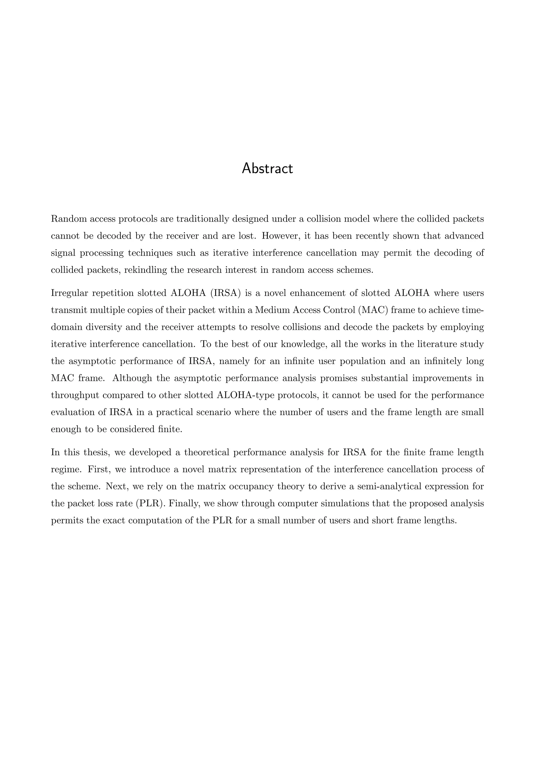 Abstract
Random access protocols are traditionally designed under a collision model where the collided packets
cannot be decoded by the receiver and are lost. However, it has been recently shown that advanced
signal processing techniques such as iterative interference cancellation may permit the decoding of
collided packets, rekindling the research interest in random access schemes.
Irregular repetition slotted ALOHA (IRSA) is a novel enhancement of slotted ALOHA where users
transmit multiple copies of their packet within a Medium Access Control (MAC) frame to achieve time-
domain diversity and the receiver attempts to resolve collisions and decode the packets by employing
iterative interference cancellation. To the best of our knowledge, all the works in the literature study
the asymptotic performance of IRSA, namely for an infinite user population and an infinitely long
MAC frame. Although the asymptotic performance analysis promises substantial improvements in
throughput compared to other slotted ALOHA-type protocols, it cannot be used for the performance
evaluation of IRSA in a practical scenario where the number of users and the frame length are small
enough to be considered finite.
In this thesis, we developed a theoretical performance analysis for IRSA for the finite frame length
regime. First, we introduce a novel matrix representation of the interference cancellation process of
the scheme. Next, we rely on the matrix occupancy theory to derive a semi-analytical expression for
the packet loss rate (PLR). Finally, we show through computer simulations that the proposed analysis
permits the exact computation of the PLR for a small number of users and short frame lengths.
 