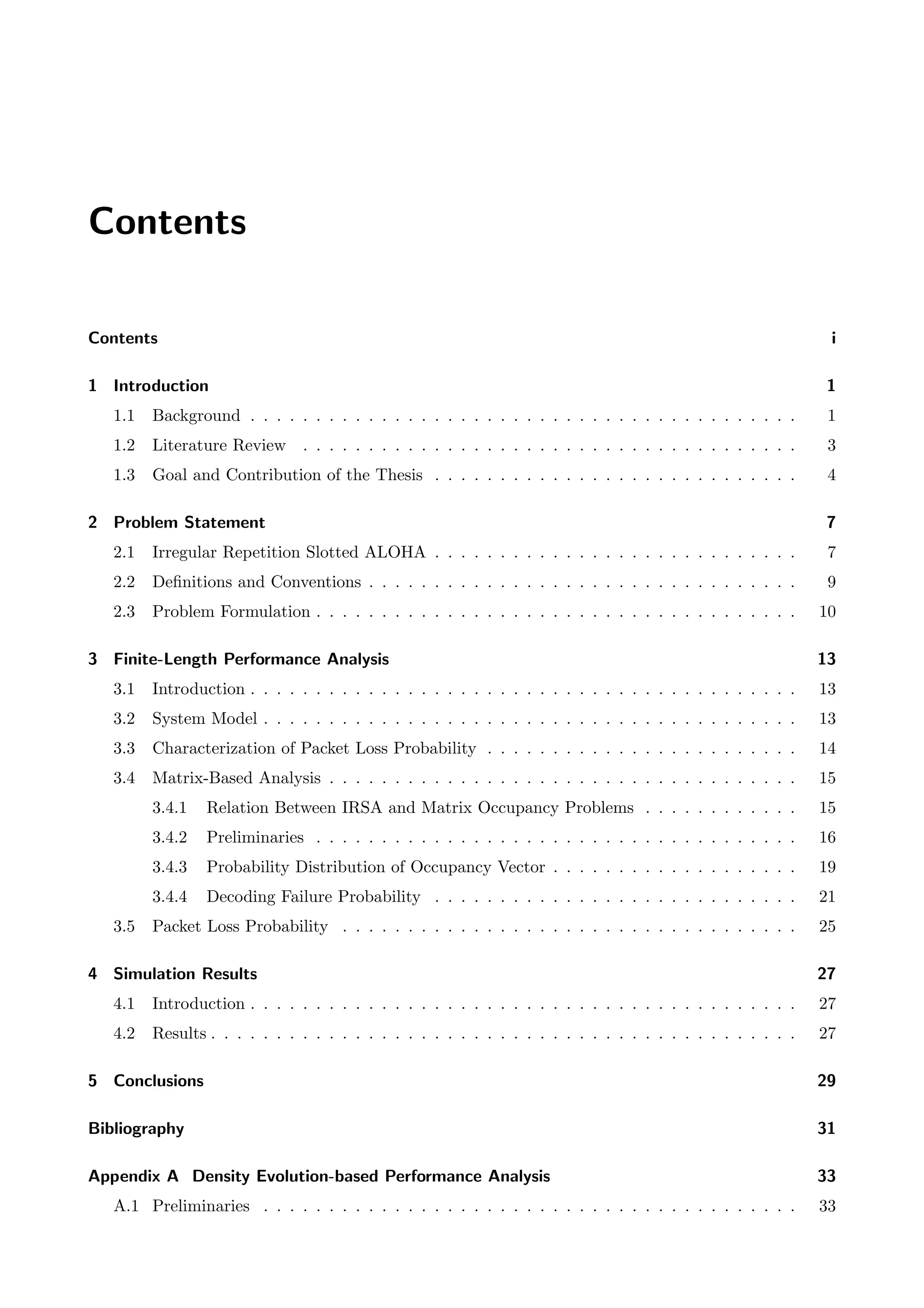 Contents
Contents i
1 Introduction 1
1.1 Background . . . . . . . . . . . . . . . . . . . . . . . . . . . . . . . . . . . . . . . . . . 1
1.2 Literature Review . . . . . . . . . . . . . . . . . . . . . . . . . . . . . . . . . . . . . . 3
1.3 Goal and Contribution of the Thesis . . . . . . . . . . . . . . . . . . . . . . . . . . . . 4
2 Problem Statement 7
2.1 Irregular Repetition Slotted ALOHA . . . . . . . . . . . . . . . . . . . . . . . . . . . . 7
2.2 Definitions and Conventions . . . . . . . . . . . . . . . . . . . . . . . . . . . . . . . . . 9
2.3 Problem Formulation . . . . . . . . . . . . . . . . . . . . . . . . . . . . . . . . . . . . . 10
3 Finite-Length Performance Analysis 13
3.1 Introduction . . . . . . . . . . . . . . . . . . . . . . . . . . . . . . . . . . . . . . . . . . 13
3.2 System Model . . . . . . . . . . . . . . . . . . . . . . . . . . . . . . . . . . . . . . . . . 13
3.3 Characterization of Packet Loss Probability . . . . . . . . . . . . . . . . . . . . . . . . 14
3.4 Matrix-Based Analysis . . . . . . . . . . . . . . . . . . . . . . . . . . . . . . . . . . . . 15
3.4.1 Relation Between IRSA and Matrix Occupancy Problems . . . . . . . . . . . . 15
3.4.2 Preliminaries . . . . . . . . . . . . . . . . . . . . . . . . . . . . . . . . . . . . . 16
3.4.3 Probability Distribution of Occupancy Vector . . . . . . . . . . . . . . . . . . . 19
3.4.4 Decoding Failure Probability . . . . . . . . . . . . . . . . . . . . . . . . . . . . 21
3.5 Packet Loss Probability . . . . . . . . . . . . . . . . . . . . . . . . . . . . . . . . . . . 25
4 Simulation Results 27
4.1 Introduction . . . . . . . . . . . . . . . . . . . . . . . . . . . . . . . . . . . . . . . . . . 27
4.2 Results . . . . . . . . . . . . . . . . . . . . . . . . . . . . . . . . . . . . . . . . . . . . . 27
5 Conclusions 29
Bibliography 31
Appendix A Density Evolution-based Performance Analysis 33
A.1 Preliminaries . . . . . . . . . . . . . . . . . . . . . . . . . . . . . . . . . . . . . . . . . 33
 