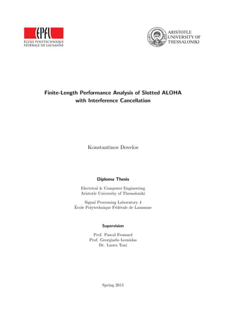 Finite-Length Performance Analysis of Slotted ALOHA
with Interference Cancellation
Konstantinos Dovelos
Diploma Thesis
Electrical & Computer Engineering
Aristotle University of Thessaloniki
Signal Processing Laboratory 4
École Polytechnique Fédérale de Lausanne
Supervision
Prof. Pascal Frossard
Prof. Georgiadis Leonidas
Dr. Laura Toni
Spring 2015
 