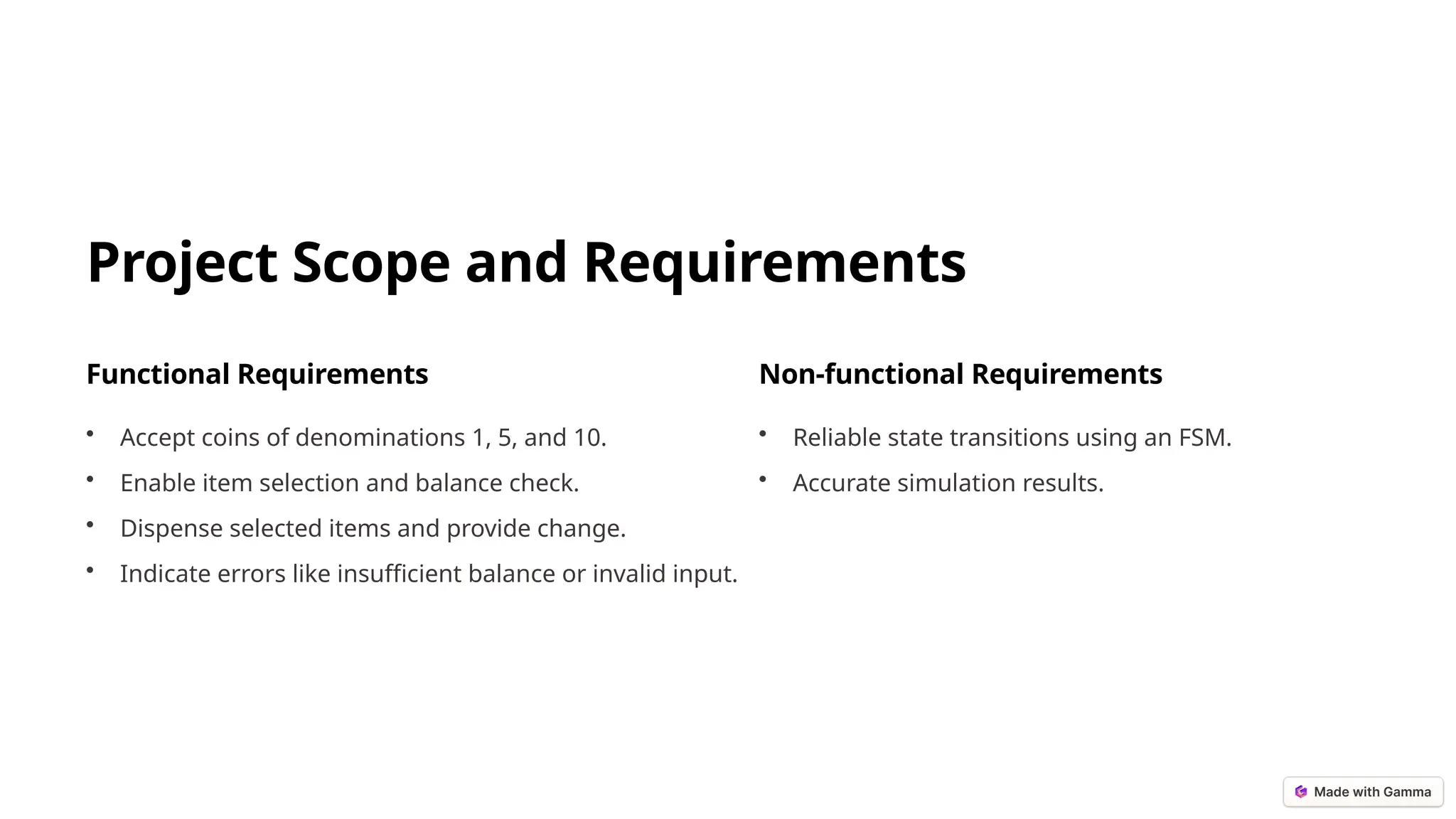 Project Scope and Requirements
Functional Requirements
• Accept coins of denominations 1, 5, and 10.
• Enable item selection and balance check.
• Dispense selected items and provide change.
• Indicate errors like insufficient balance or invalid input.
Non-functional Requirements
• Reliable state transitions using an FSM.
• Accurate simulation results.
 