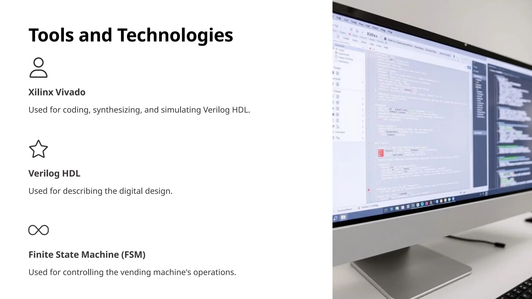 Tools and Technologies
Xilinx Vivado
Used for coding, synthesizing, and simulating Verilog HDL.
Verilog HDL
Used for describing the digital design.
Finite State Machine (FSM)
Used for controlling the vending machine's operations.
 