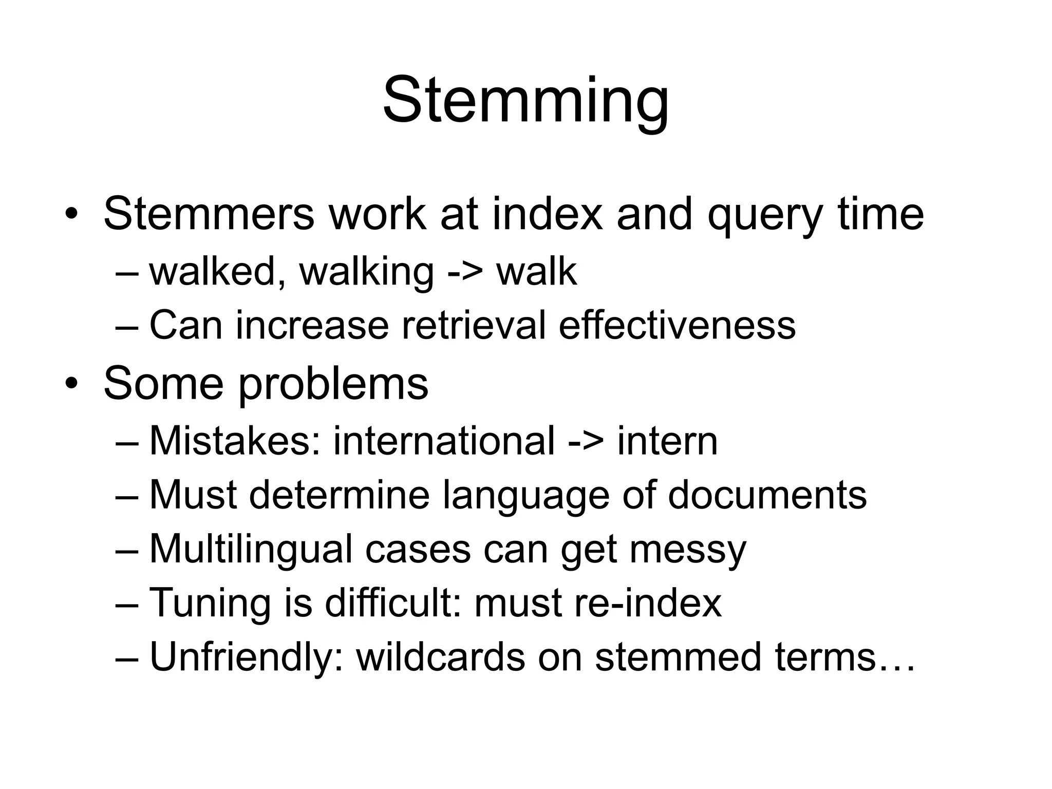 Stemming
• Stemmers work at index and query time
  – walked, walking -> walk
  – Can increase retrieval effectiveness
• Some problems
  – Mistakes: international -> intern
  – Must determine language of documents
  – Multilingual cases can get messy
  – Tuning is difficult: must re-index
  – Unfriendly: wildcards on stemmed terms…
 