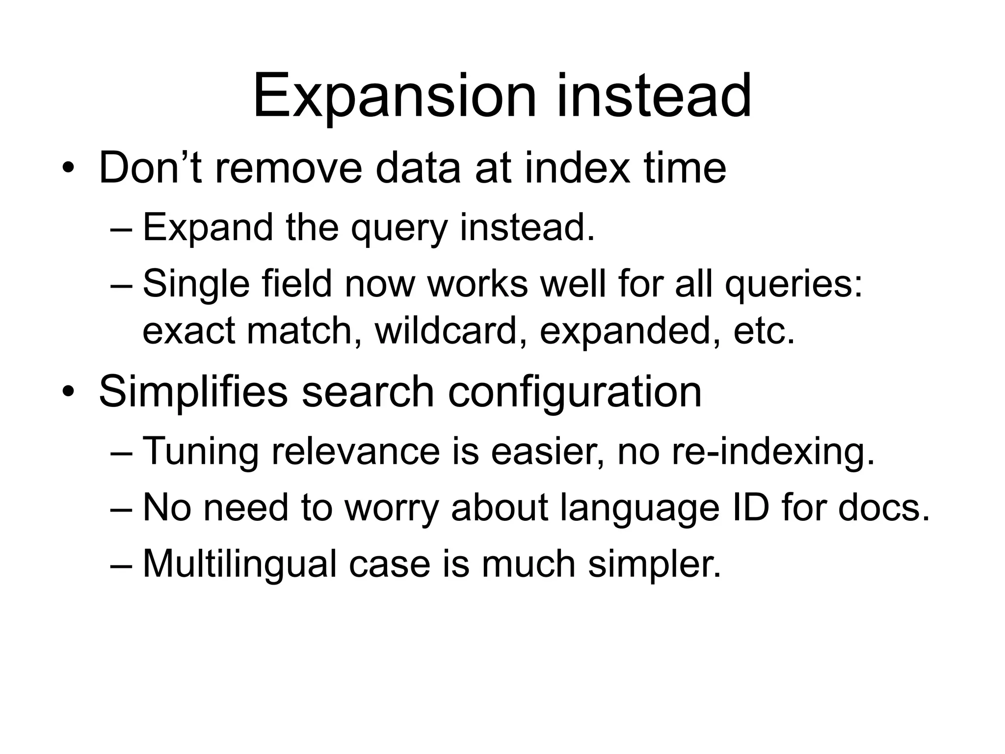 Expansion instead
• Don’t remove data at index time
  – Expand the query instead.
  – Single field now works well for all queries:
    exact match, wildcard, expanded, etc.
• Simplifies search configuration
  – Tuning relevance is easier, no re-indexing.
  – No need to worry about language ID for docs.
  – Multilingual case is much simpler.
 