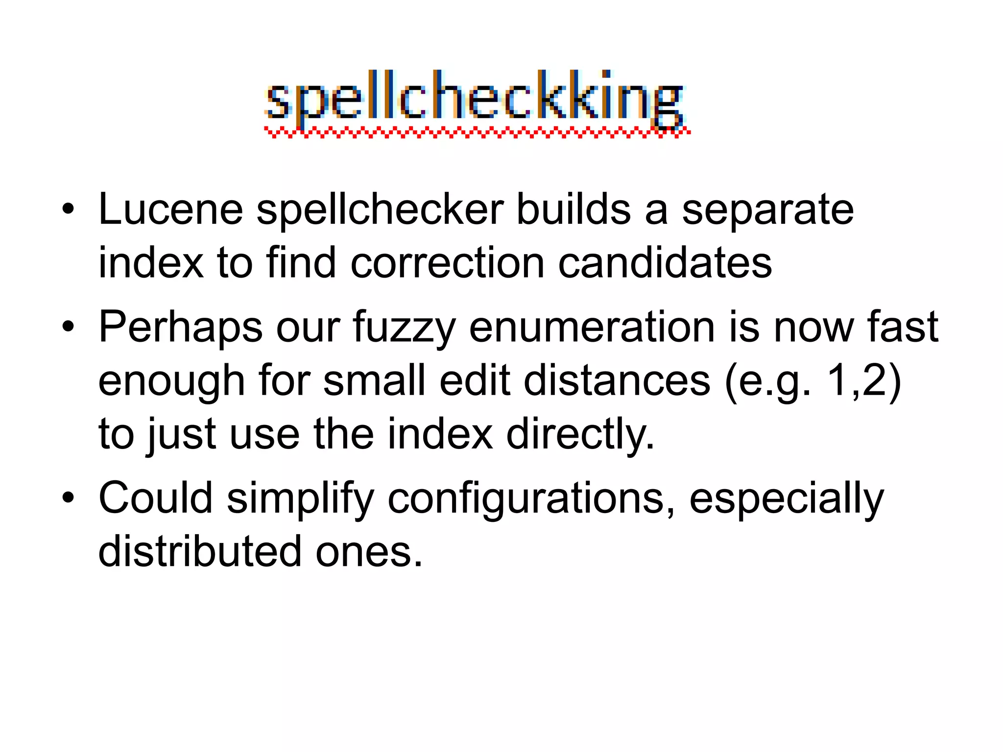Spellchecking




• Lucene spellchecker builds a separate
  index to find correction candidates
• Perhaps our fuzzy enumeration is now fast
  enough for small edit distances (e.g. 1,2)
  to just use the index directly.
• Could simplify configurations, especially
  distributed ones.
 