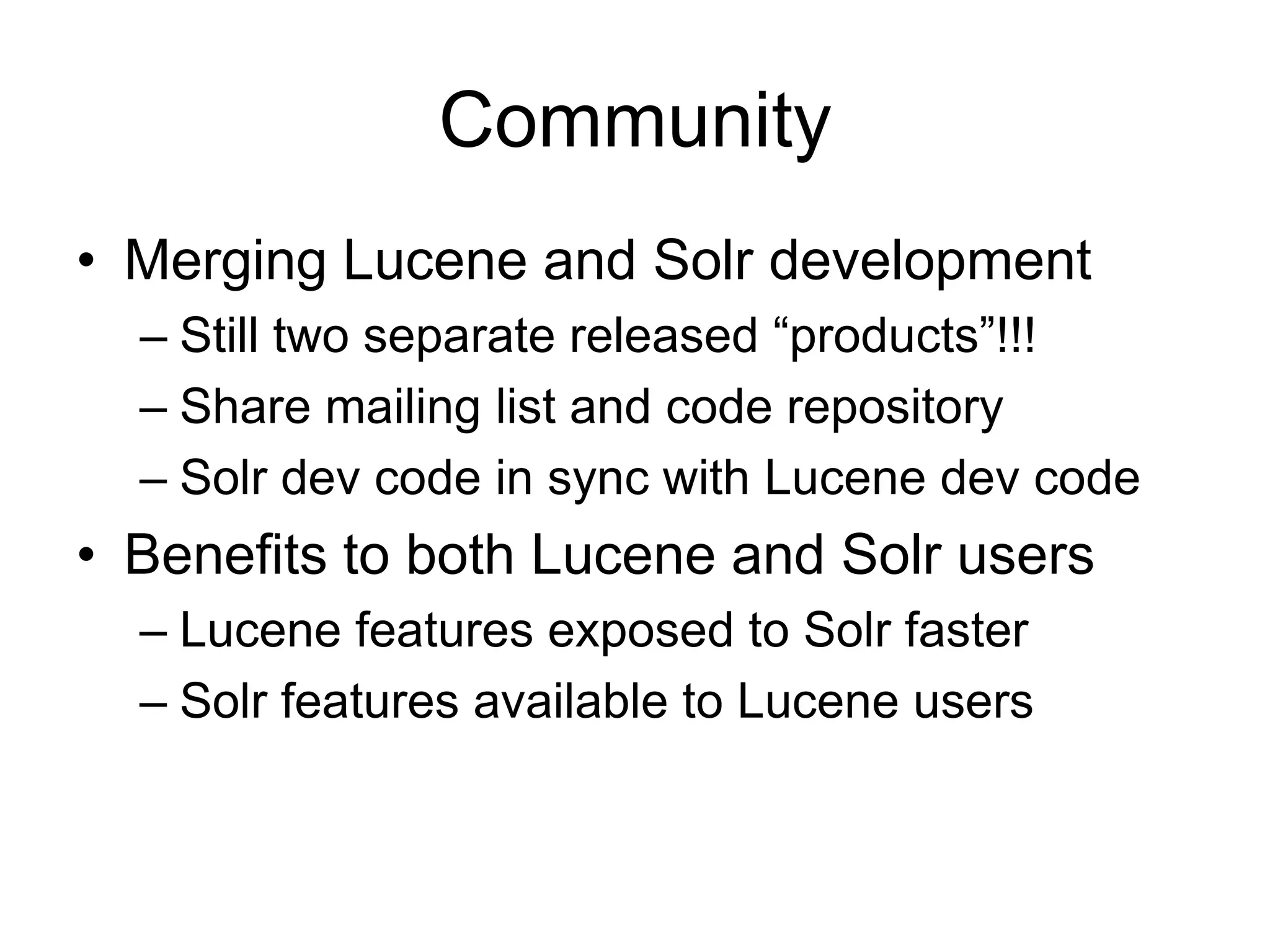 Community
• Merging Lucene and Solr development
  – Still two separate released “products”!!!
  – Share mailing list and code repository
  – Solr dev code in sync with Lucene dev code
• Benefits to both Lucene and Solr users
  – Lucene features exposed to Solr faster
  – Solr features available to Lucene users
 