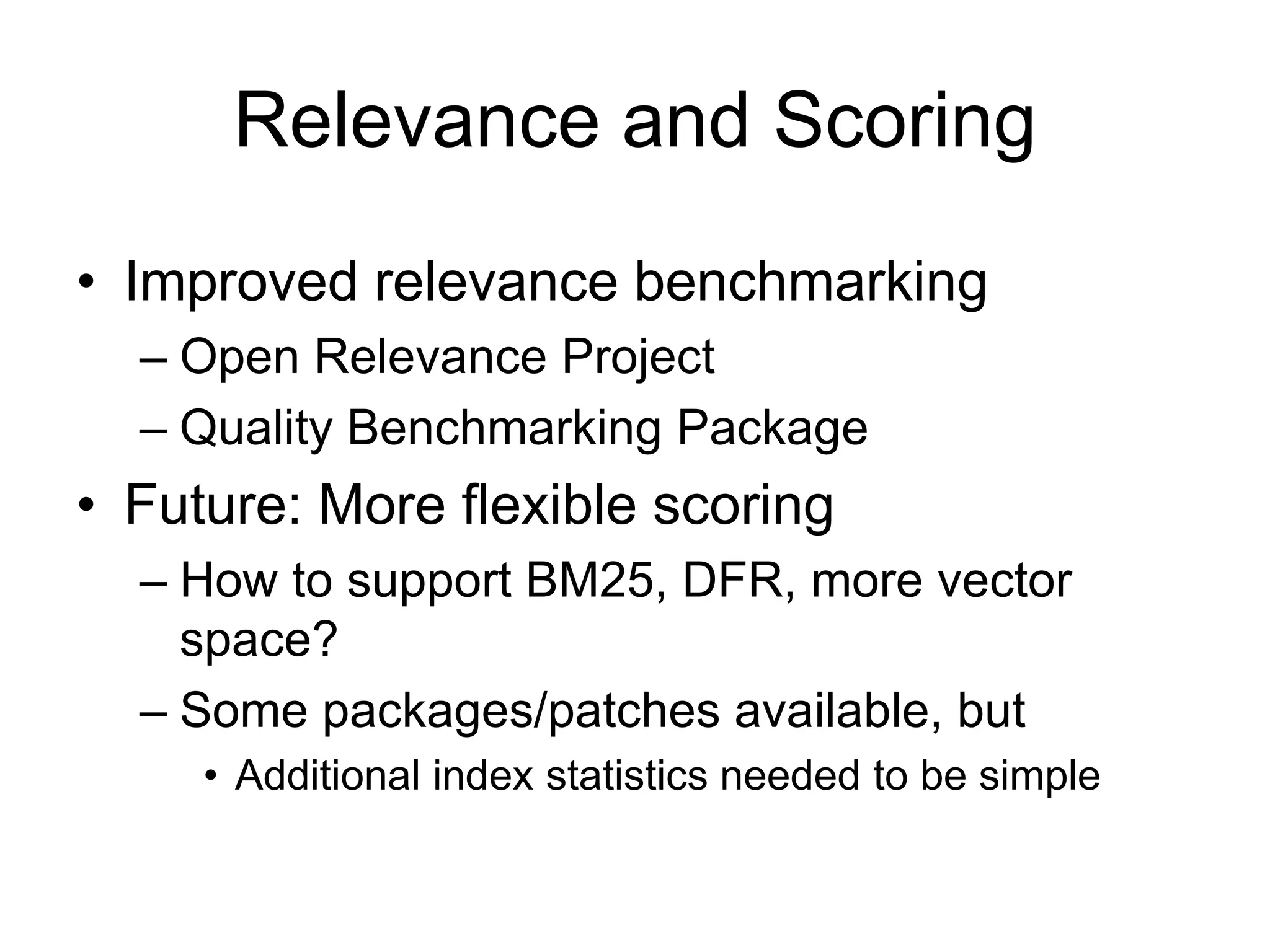 Relevance and Scoring
• Improved relevance benchmarking
  – Open Relevance Project
  – Quality Benchmarking Package
• Future: More flexible scoring
  – How to support BM25, DFR, more vector
    space?
  – Some packages/patches available, but
     • Additional index statistics needed to be simple
 