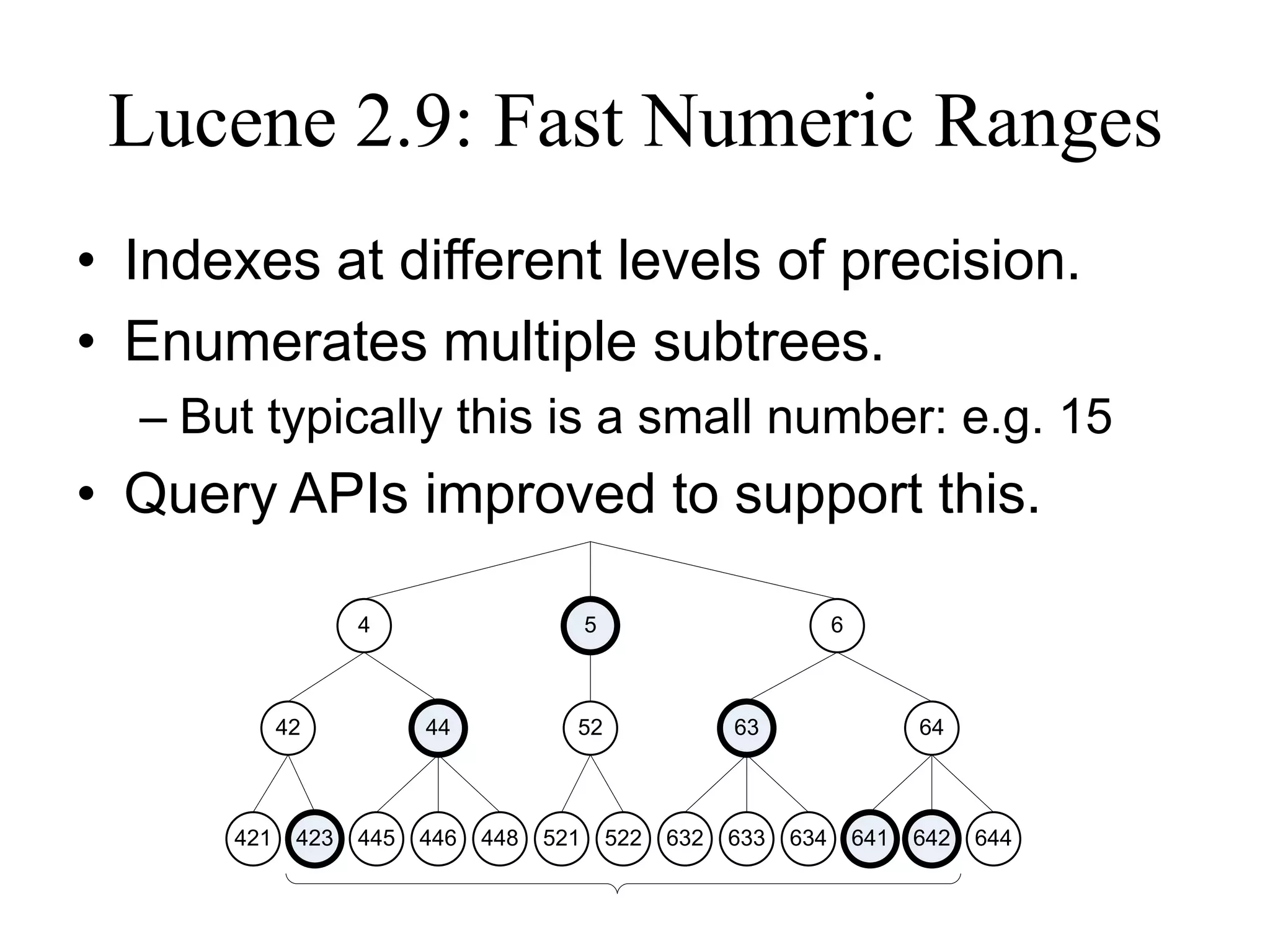 Lucene 2.9: Fast Numeric Ranges
• Indexes at different levels of precision.
• Enumerates multiple subtrees.
  – But typically this is a small number: e.g. 15
• Query APIs improved to support this.

                   4                       5                           6



            42           44            52                  63                    64



      421    423   445   446   448   521       522   632   633   634       641   642   644
 