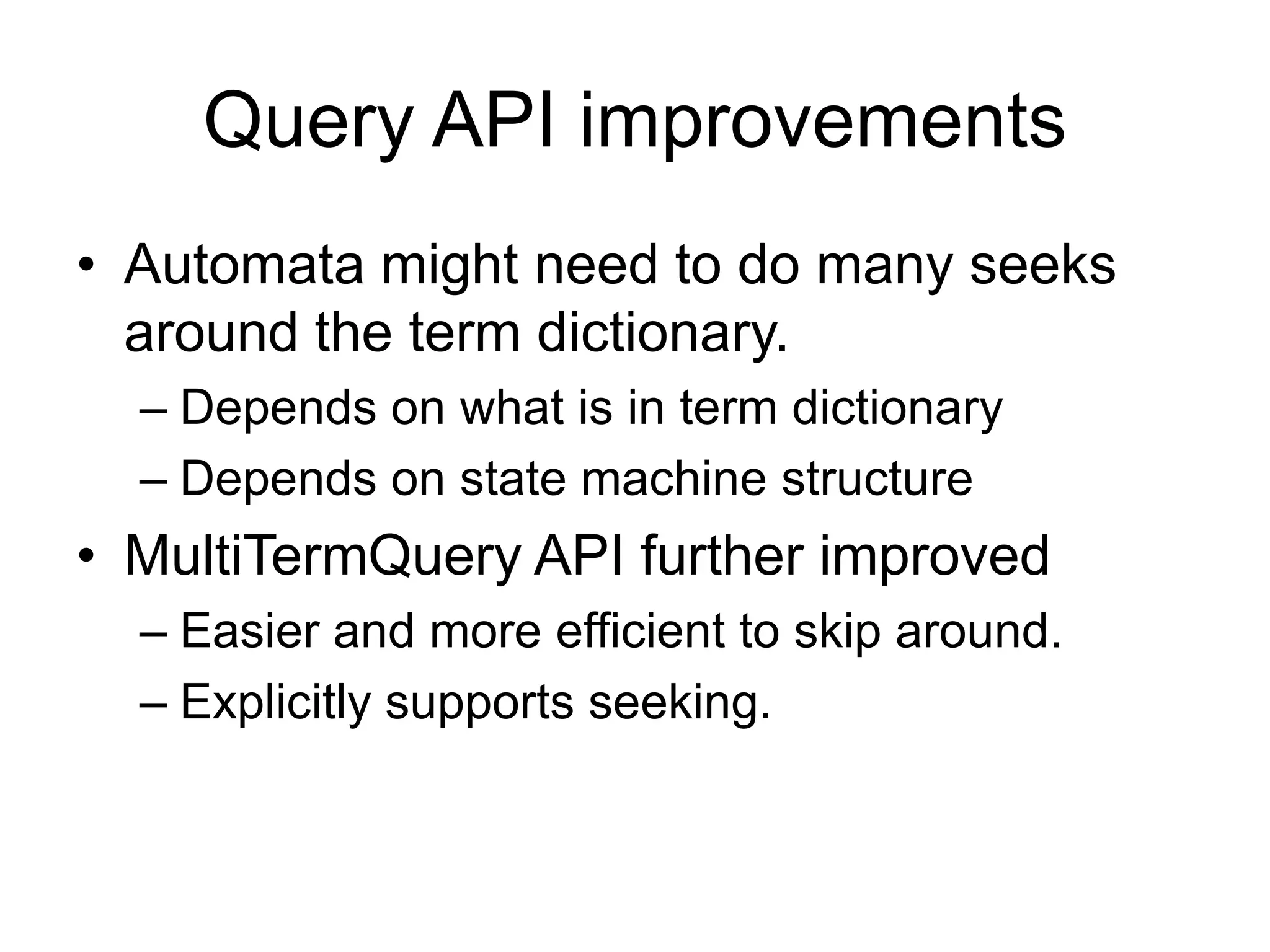 Query API improvements
• Automata might need to do many seeks
  around the term dictionary.
  – Depends on what is in term dictionary
  – Depends on state machine structure
• MultiTermQuery API further improved
  – Easier and more efficient to skip around.
  – Explicitly supports seeking.
 