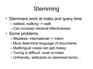 Stemming
• Stemmers work at index and query time
  – walked, walking -> walk
  – Can increase retrieval effectiveness
• Some problems
  – Mistakes: international -> intern
  – Must determine language of documents
  – Multilingual cases can get messy
  – Tuning is difficult: must re-index
  – Unfriendly: wildcards on stemmed terms…
 