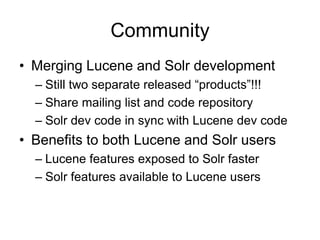 Community
• Merging Lucene and Solr development
  – Still two separate released “products”!!!
  – Share mailing list and code repository
  – Solr dev code in sync with Lucene dev code
• Benefits to both Lucene and Solr users
  – Lucene features exposed to Solr faster
  – Solr features available to Lucene users
 