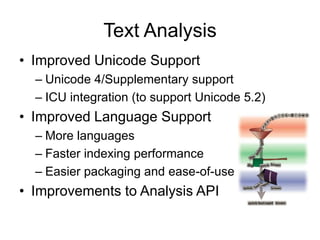 Text Analysis
• Improved Unicode Support
  – Unicode 4/Supplementary support
  – ICU integration (to support Unicode 5.2)
• Improved Language Support
  – More languages
  – Faster indexing performance
  – Easier packaging and ease-of-use
• Improvements to Analysis API
 