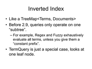 Inverted Index
• Like a TreeMap<Terms, Documents>
• Before 2.9, queries only operate on one
  “subtree”.
  – For example, Regex and Fuzzy exhaustively
    evaluate all terms, unless you give them a
    “constant prefix”.
• TermQuery is just a special case, looks at
  one leaf node.
 