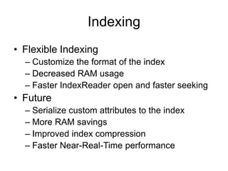 Indexing
• Flexible Indexing
  – Customize the format of the index
  – Decreased RAM usage
  – Faster IndexReader open and faster seeking
• Future
  – Serialize custom attributes to the index
  – More RAM savings
  – Improved index compression
  – Faster Near-Real-Time performance
 