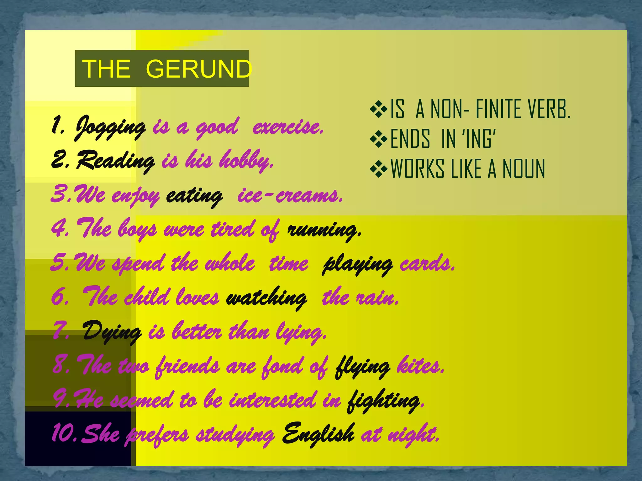 THE GERUND
IS A NON- FINITE VERB.
ENDS IN ‘ING’
WORKS LIKE A NOUN
1. Jogging is a good exercise.
2.Reading is his hobby.
3.We enjoy eating ice-creams.
4.The boys were tired of running.
5.We spend the whole time playing cards.
6. The child loves watching the rain.
7. Dying is better than lying.
8.The two friends are fond of flying kites.
9.He seemed to be interested in fighting.
10.She prefers studying English at night.
 