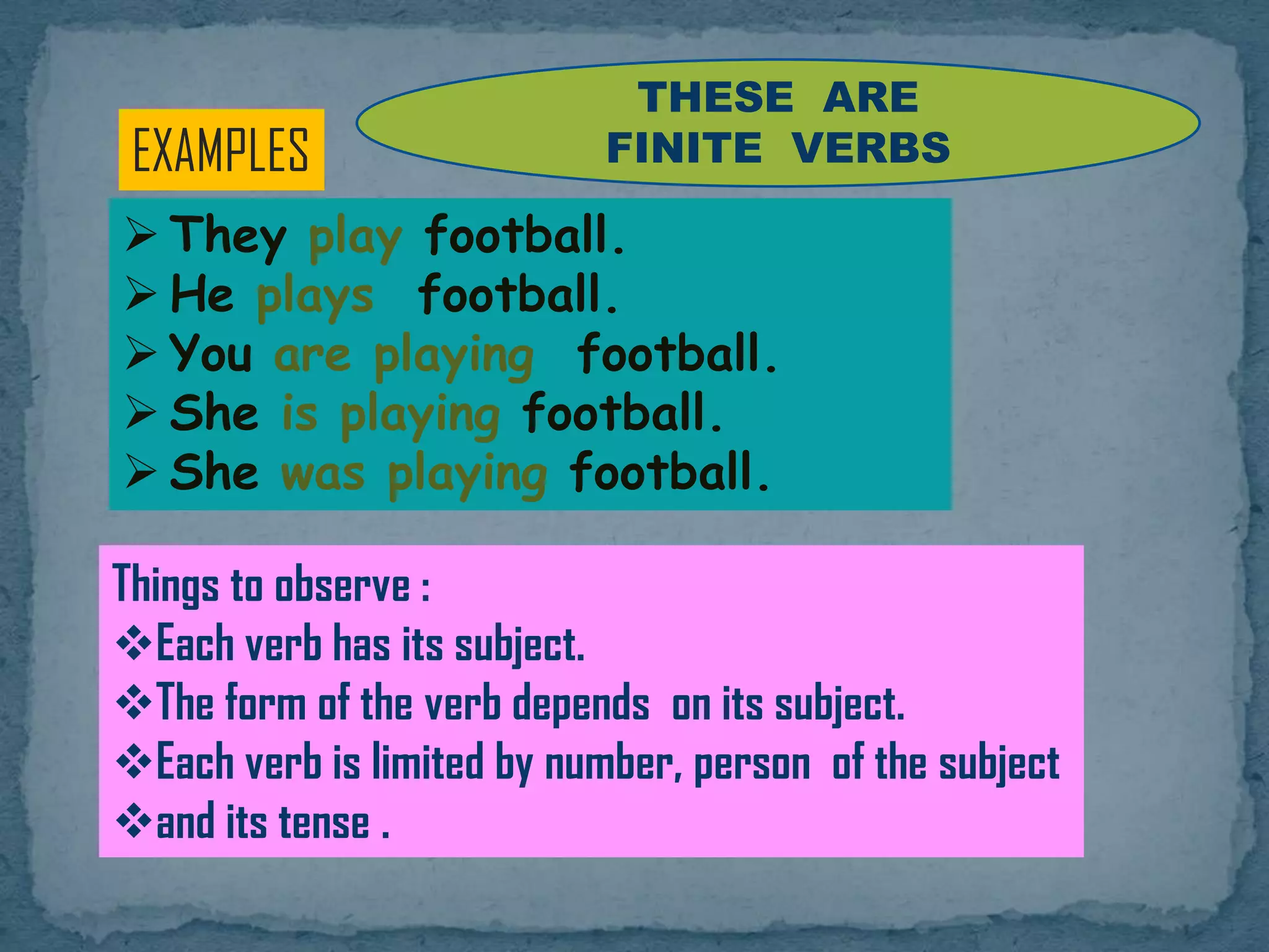 EXAMPLES
 They play football.
 He plays football.
 You are playing football.
 She is playing football.
 She was playing football.
Things to observe :
Each verb has its subject.
The form of the verb depends on its subject.
Each verb is limited by number, person of the subject
and its tense .
THESE ARE
FINITE VERBS
 