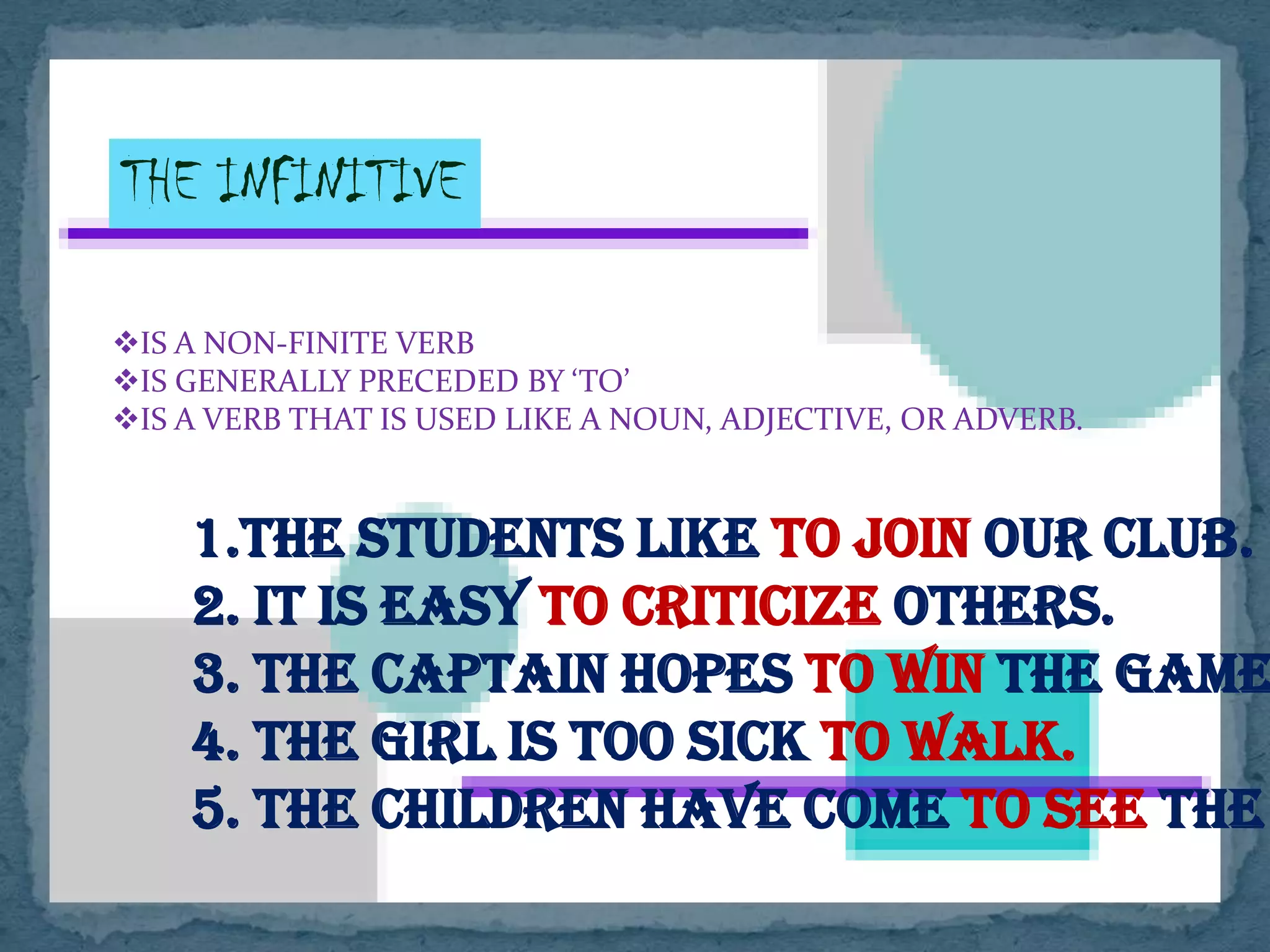 THE INFINITIVE
IS A NON-FINITE VERB
IS GENERALLY PRECEDED BY ‘TO’
IS A VERB THAT IS USED LIKE A NOUN, ADJECTIVE, OR ADVERB.
1
1.The students like to join our club.
2. It is easy to criticize others.
3. The captain hopes to win the game
4. The girl is too sick to walk.
5. The children have come to see the
 