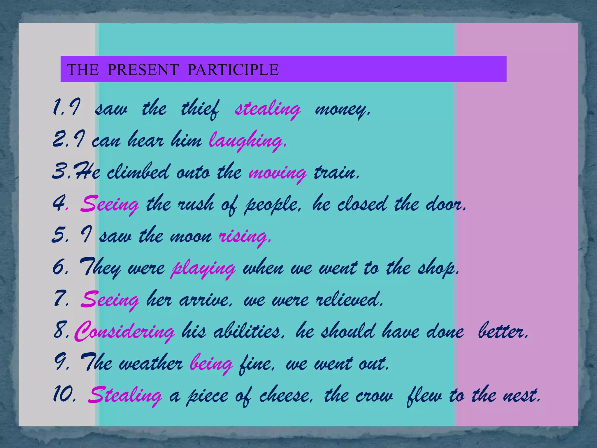 THE PRESENT PARTICIPLE
1.I saw the thief stealing money.
2.I can hear him laughing.
3.He climbed onto the moving train.
4. Seeing the rush of people, he closed the door.
5. I saw the moon rising.
6. They were playing when we went to the shop.
7. Seeing her arrive, we were relieved.
8.Considering his abilities, he should have done better.
9. The weather being fine, we went out.
10. Stealing a piece of cheese, the crow flew to the nest.
 