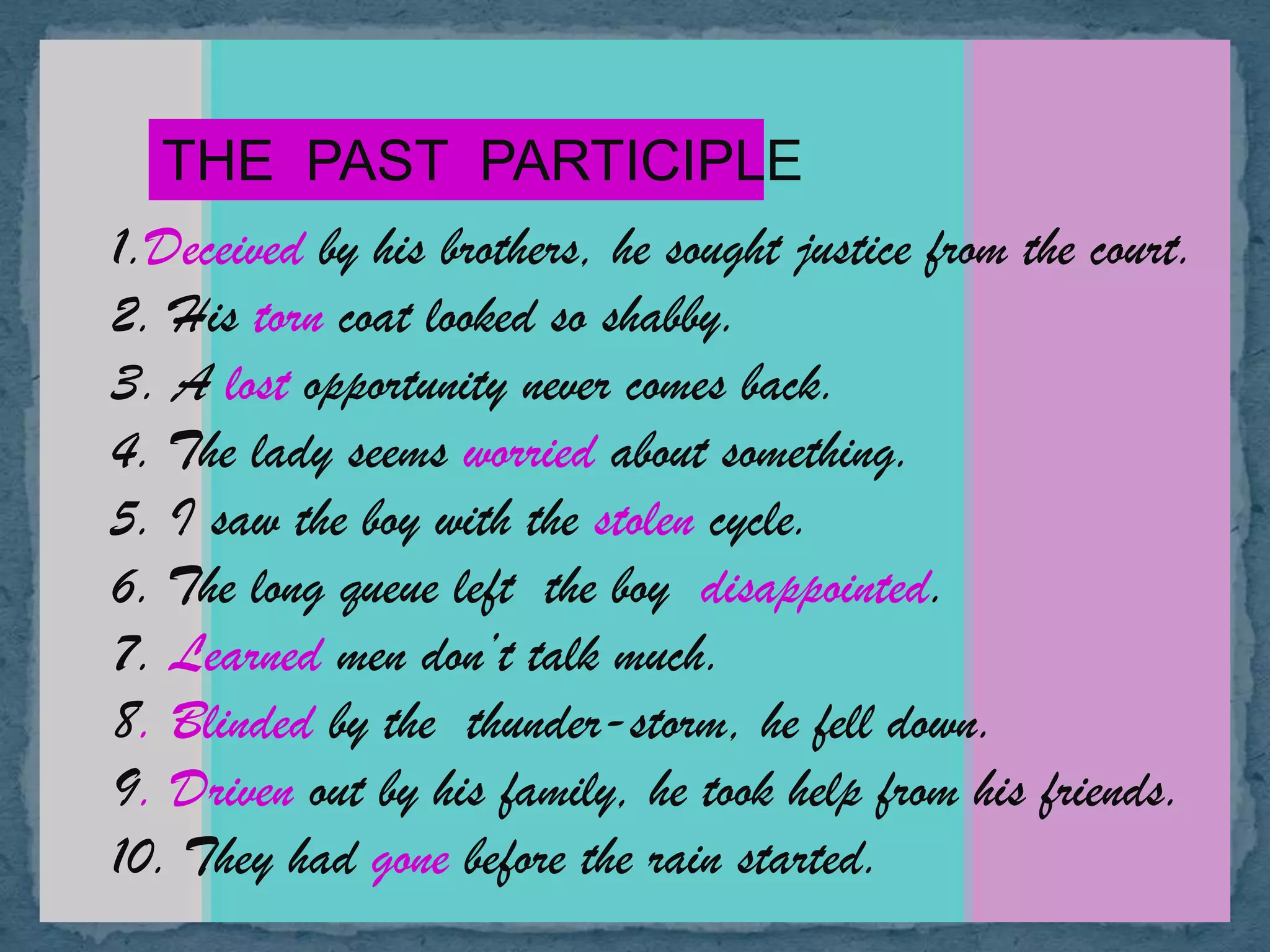 THE PAST PARTICIPLE
1.Deceived by his brothers, he sought justice from the court.
2. His torn coat looked so shabby.
3. A lost opportunity never comes back.
4. The lady seems worried about something.
5. I saw the boy with the stolen cycle.
6. The long queue left the boy disappointed.
7. Learned men don’t talk much.
8. Blinded by the thunder-storm, he fell down.
9. Driven out by his family, he took help from his friends.
10. They had gone before the rain started.
 
