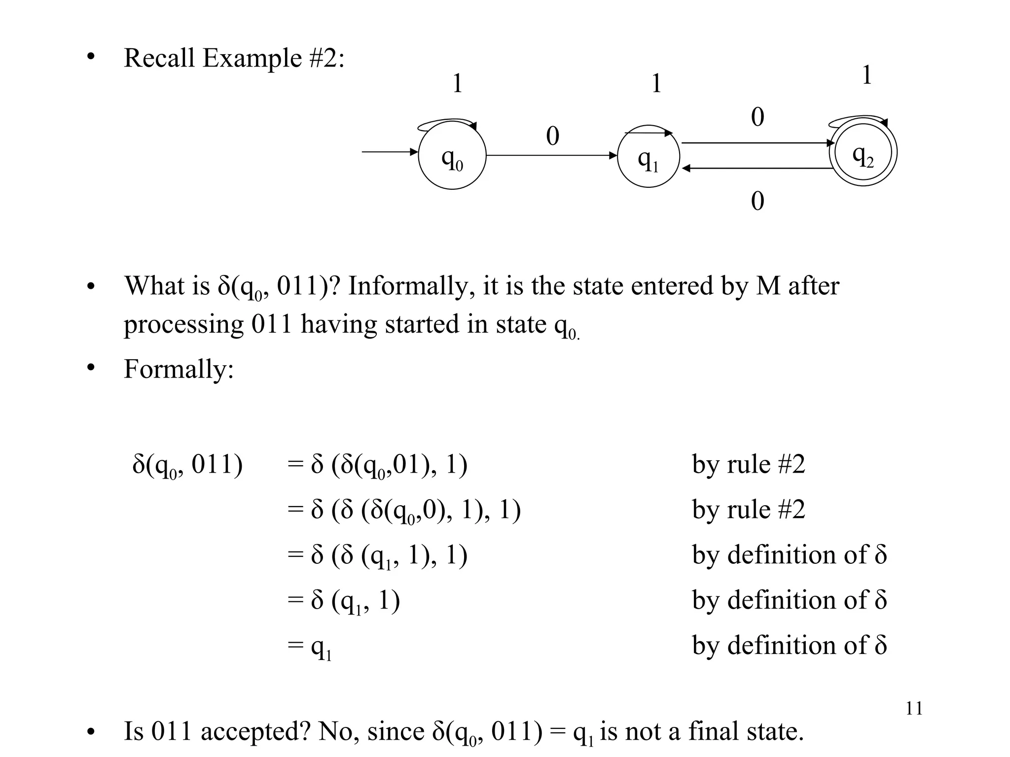 Recall Example #2: What is δ(q 0 , 011)? Informally, it is the state entered by M after processing 011 having started in state q 0. Formally:   δ(q 0 , 011)  = δ (δ(q 0 ,01), 1) by rule #2 = δ (δ (δ(q 0 ,0), 1), 1) by rule #2 = δ (δ (q 1 , 1), 1) by definition of δ = δ (q 1 , 1) by definition of δ = q 1 by definition of δ Is 011 accepted? No, since δ(q 0 , 011) = q 1  is not a final state. q 1 q 0 1 1 0 0 1 0 q 2 