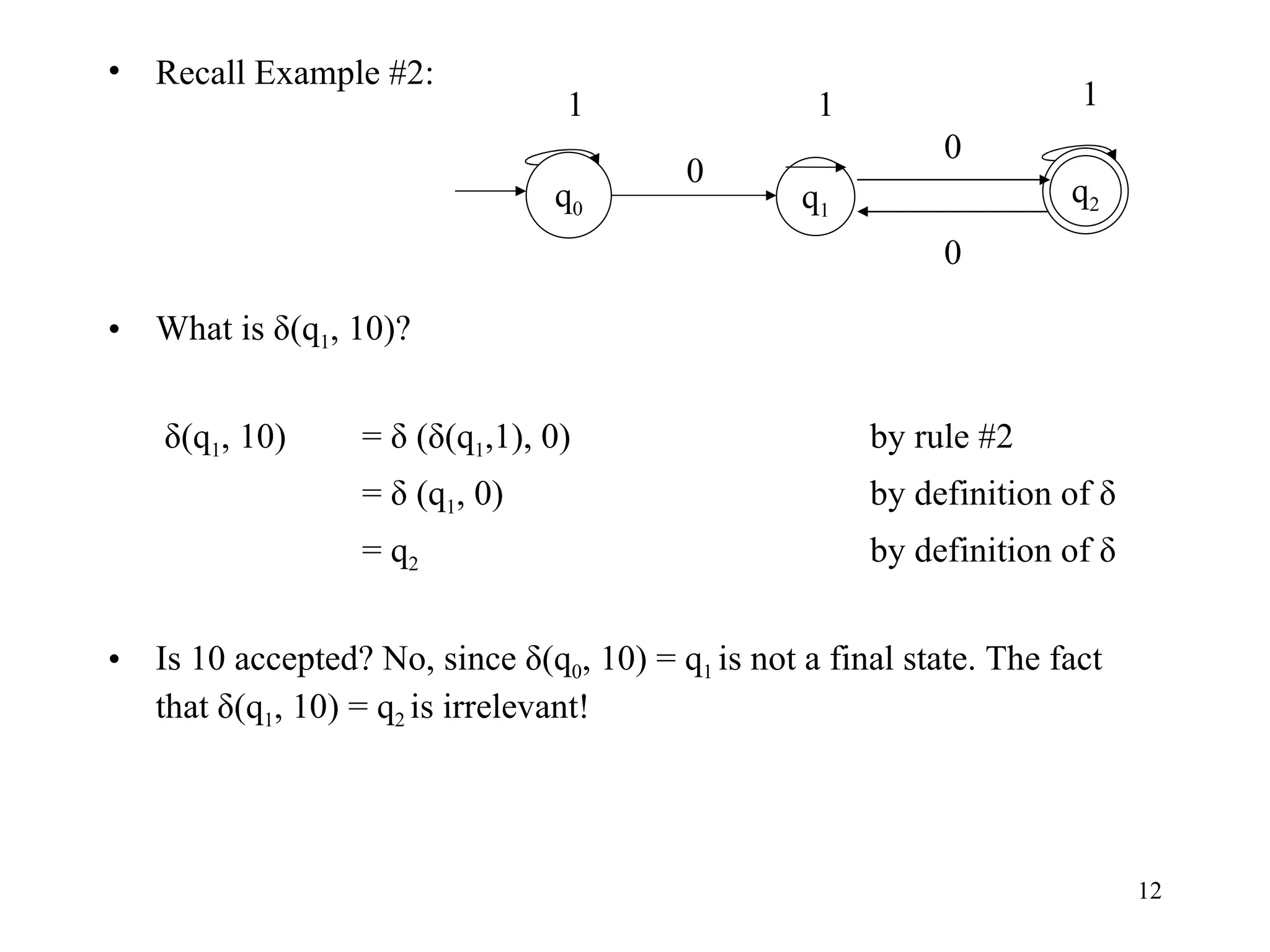 Recall Example #2: What is δ(q 1 , 10)?   δ(q 1 , 10)  = δ (δ(q 1 ,1), 0) by rule #2 = δ (q 1 , 0) by definition of δ = q 2 by definition of δ Is 10 accepted? No, since δ(q 0 , 10) = q 1  is not a final state. The fact that δ(q 1 , 10) = q 2  is irrelevant! 0 0 q 1 q 0 q 2 1 1 0 1 