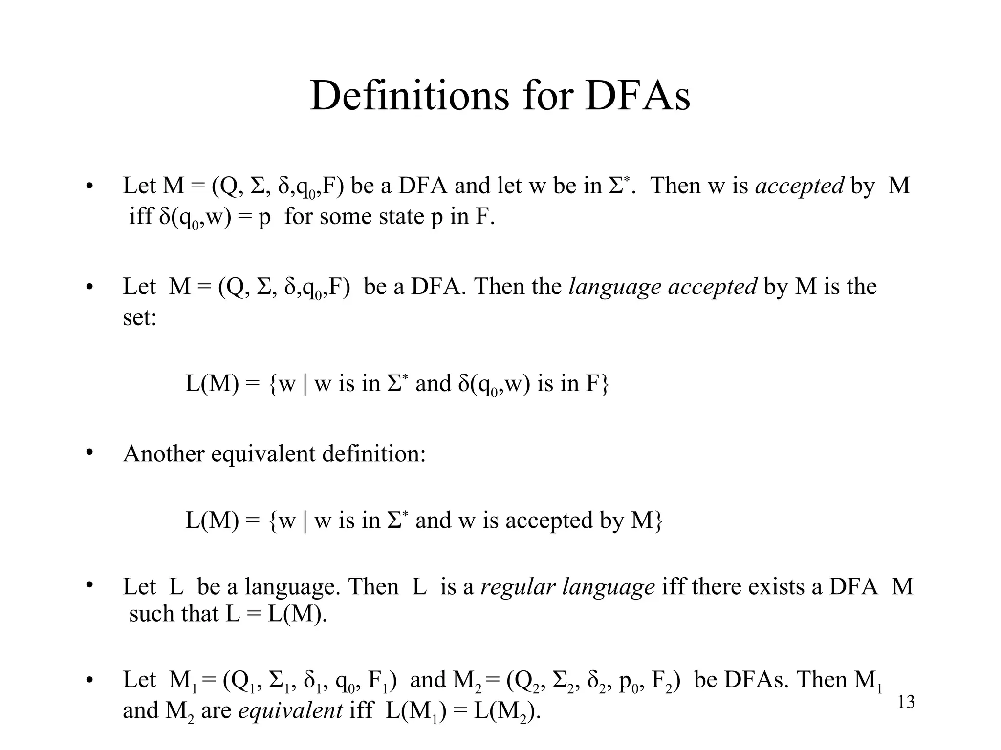 Definitions for DFAs Let M = (Q, Σ, δ,q 0 ,F) be a DFA and let w be in Σ * .  Then w is  accepted  by  M  iff δ(q 0 ,w) = p  for some state p in F.  Let  M = (Q, Σ, δ,q 0 ,F)  be a DFA. Then the  language accepted  by M is the set: L(M) = {w | w is in Σ *  and δ(q 0 ,w) is in F}  Another equivalent definition: L(M) = {w | w is in Σ *  and w is accepted by M} Let  L  be a language. Then  L  is a  regular language  iff there exists a DFA  M  such that L = L(M). Let  M 1  = (Q 1 , Σ 1 , δ 1 , q 0 , F 1 )  and M 2  = (Q 2 , Σ 2 , δ 2 , p 0 , F 2 )  be DFAs. Then M 1   and M 2  are  equivalent  iff  L(M 1 ) = L(M 2 ). 