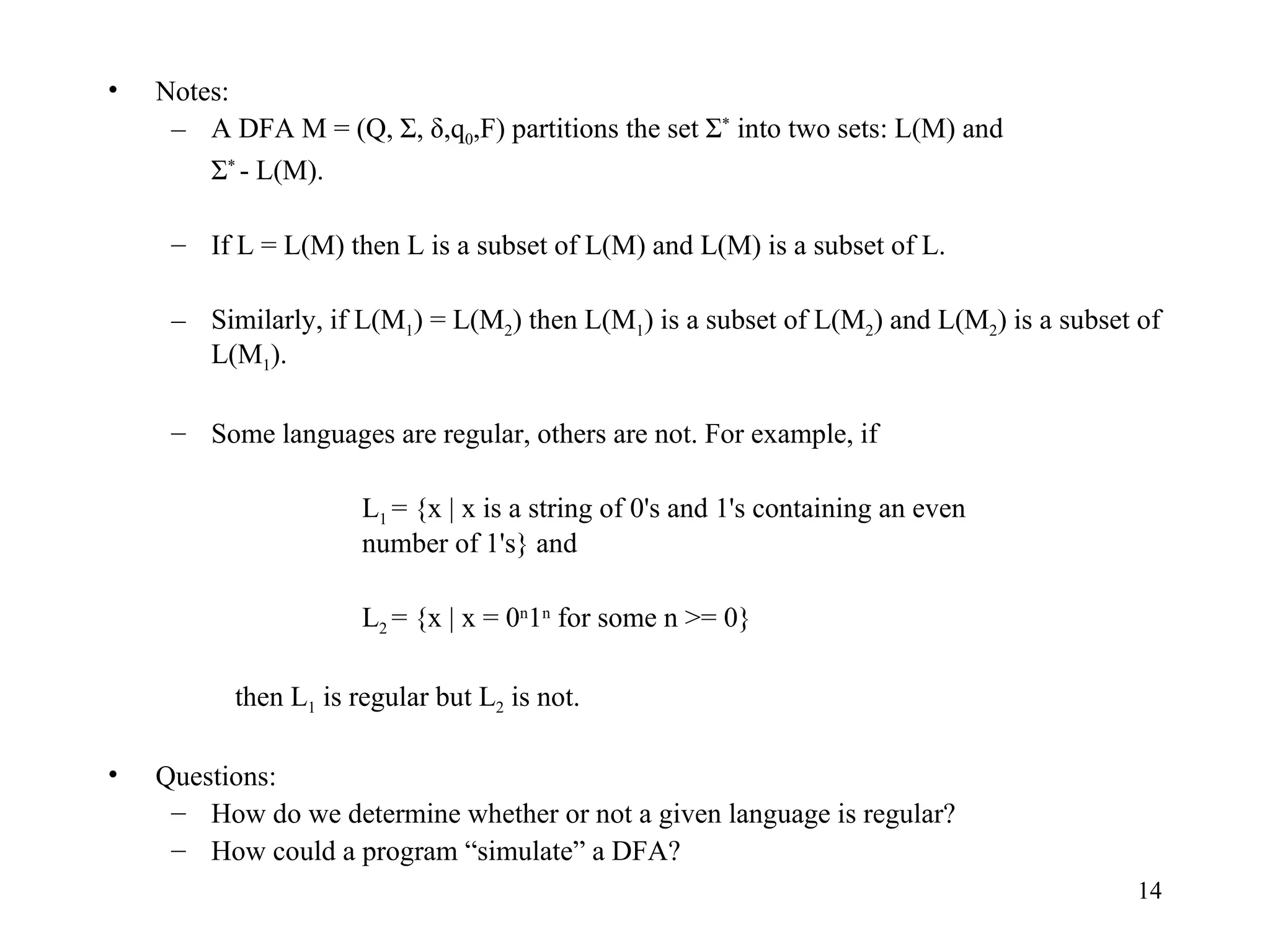 Notes: A DFA M = (Q, Σ, δ,q 0 ,F) partitions the set Σ *  into two sets: L(M) and Σ *  - L(M).  If L = L(M) then L is a subset of L(M) and L(M) is a subset of L. Similarly, if L(M 1 ) = L(M 2 ) then L(M 1 ) is a subset of L(M 2 ) and L(M 2 ) is a subset of L(M 1 ).  Some languages are regular, others are not. For example, if L 1  = {x | x is a string of 0's and 1's containing an even  number of 1's} and  L 2  = {x | x = 0 n 1 n  for some n >= 0}  then L 1  is regular but L 2  is not. Questions: How do we determine whether or not a given language is regular? How could a program “simulate” a DFA? 
