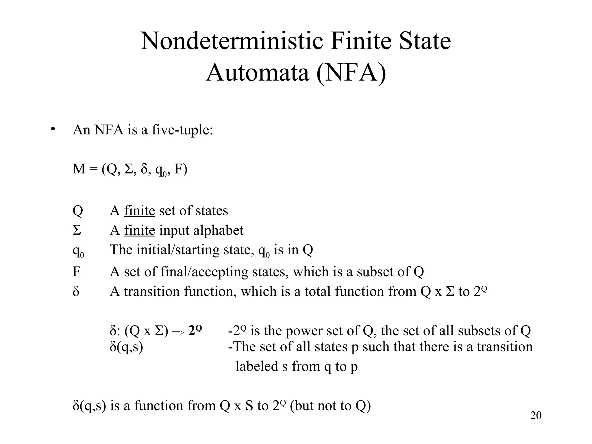 Nondeterministic Finite State Automata (NFA) An NFA is a five-tuple: M = (Q, Σ, δ, q 0 , F) Q A  finite  set of states Σ A  finite  input alphabet q 0 The initial/starting state, q 0  is in Q F A set of final/accepting states, which is a subset of Q δ A transition function, which is a total function from Q x Σ to 2 Q δ: (Q x Σ) – >   2 Q -2 Q  is the power set of Q, the set of all subsets of Q  δ(q,s) -The set of all states p such that there is a transition   labeled s from q to p δ(q,s) is a function from Q x S to 2 Q  (but not to Q) 