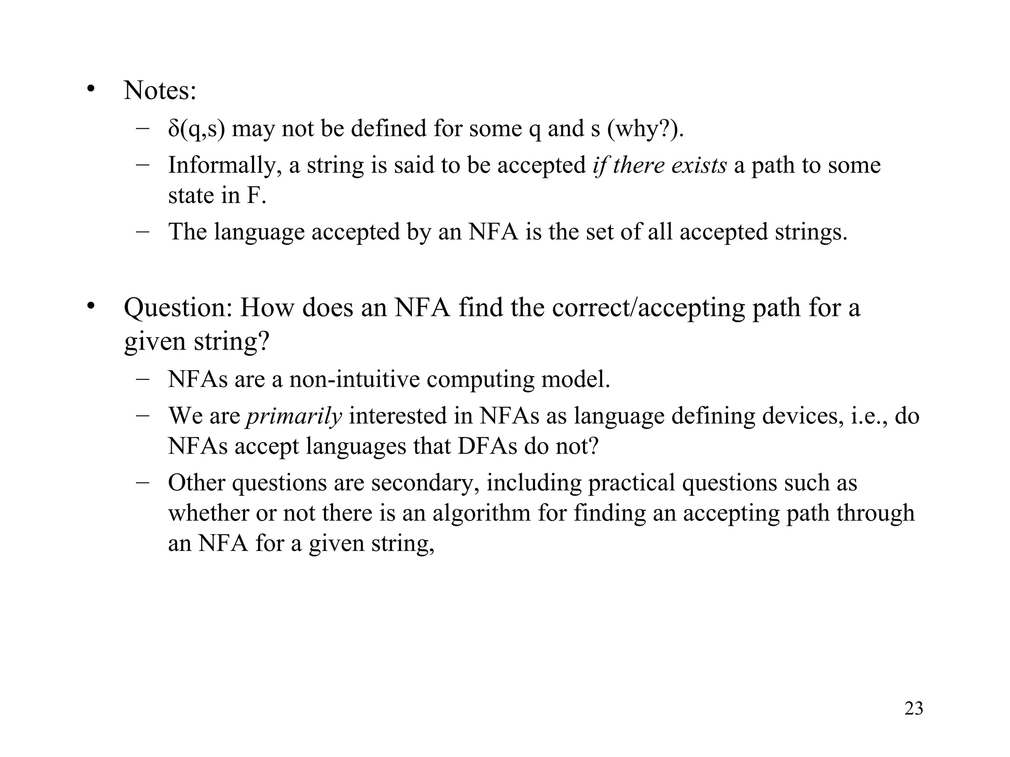 Notes: δ(q,s) may not be defined for some q and s (why?). Informally, a string is said to be accepted  if there exists  a path to some state in F. The language accepted by an NFA is the set of all accepted strings. Question: How does an NFA find the correct/accepting path for a given string? NFAs are a non-intuitive computing model. We are  primarily  interested in NFAs as language defining devices, i.e., do NFAs accept languages that DFAs do not? Other questions are secondary, including practical questions such as whether or not there is an algorithm for finding an accepting path through an NFA for a given string,  