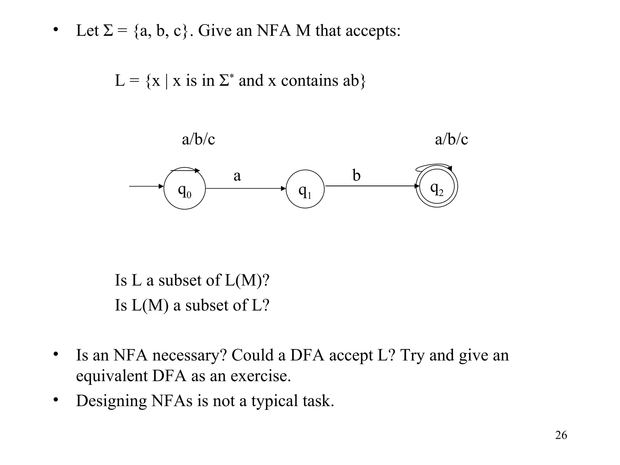 Let Σ = {a, b, c}. Give an NFA M that accepts: L = {x | x is in Σ *  and x contains ab} Is L a subset of L(M)? Is L(M) a subset of L? Is an NFA necessary? Could a DFA accept L? Try and give an equivalent DFA as an exercise. Designing NFAs is not a typical task. q 1 q 0 q 2 a a/b/c b a/b/c 