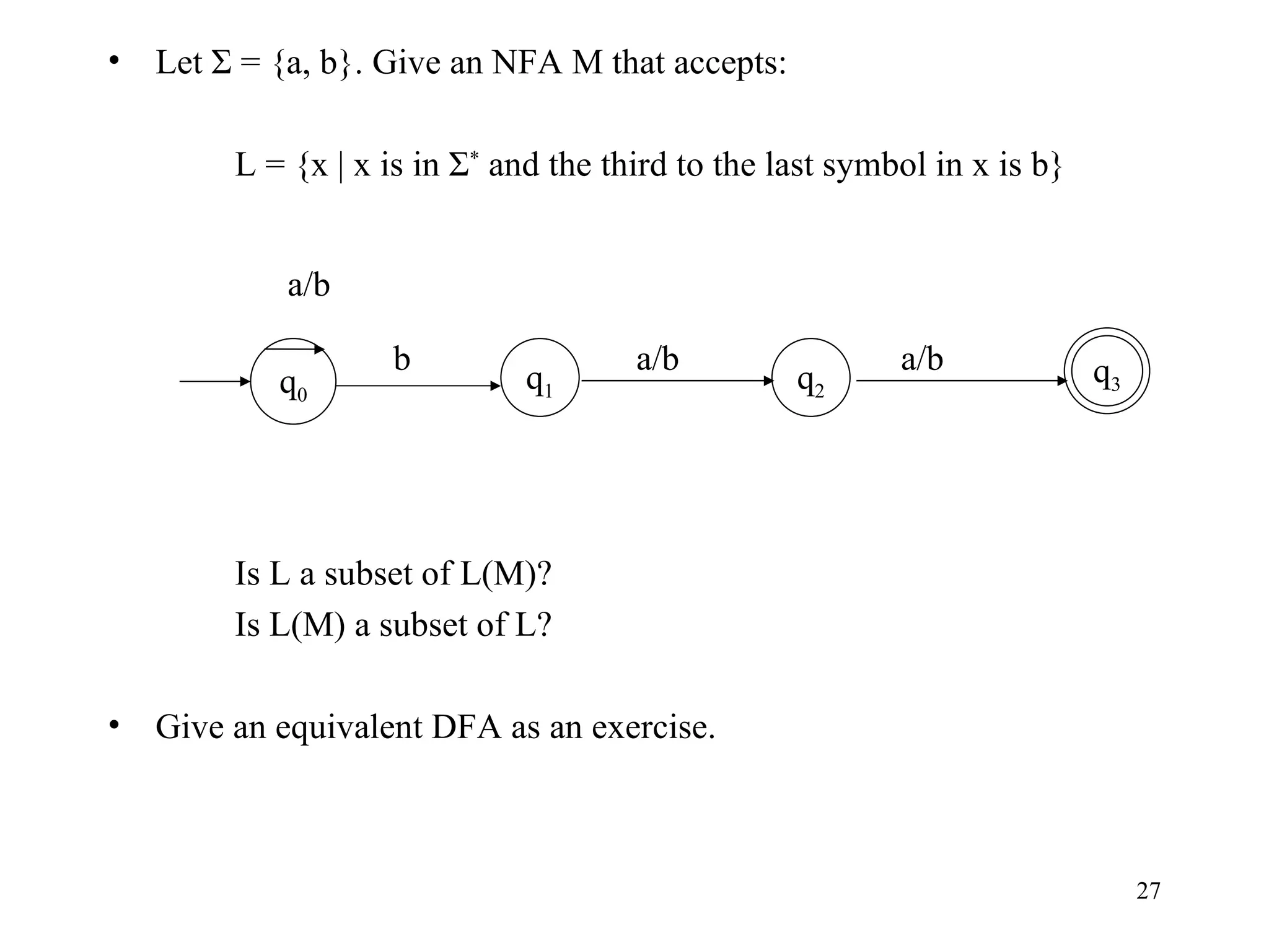 Let Σ = {a, b}. Give an NFA M that accepts: L = {x | x is in Σ *  and the third to the last symbol in x is b} Is L a subset of L(M)? Is L(M) a subset of L? Give an equivalent DFA as an exercise. q 1 q 0 b q 3 a/b a/b q 2 a/b 