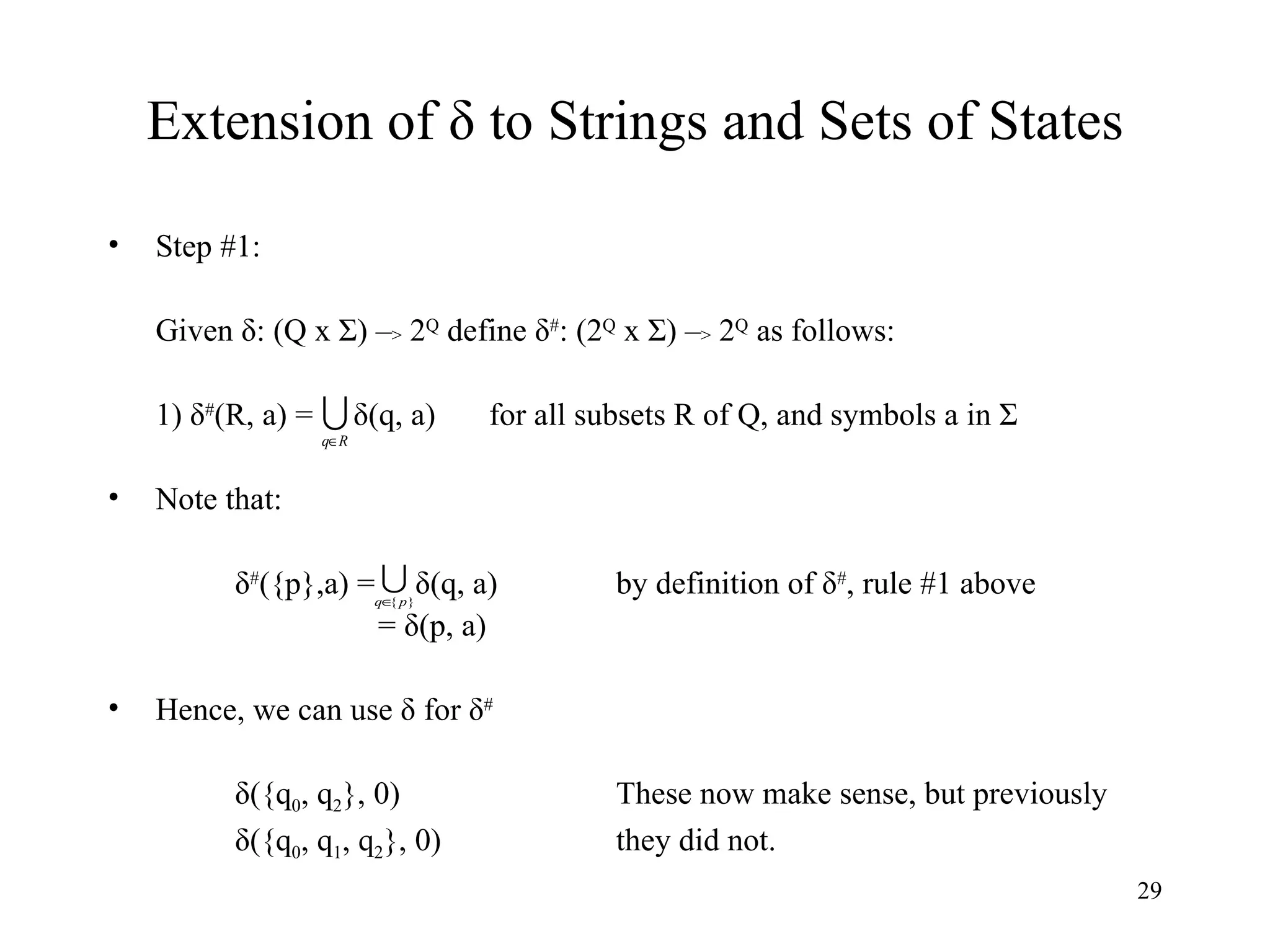 Extension of  δ to Strings and Sets of States Step #1: Given δ: (Q x Σ) – >  2 Q  define δ # : (2 Q  x Σ) – >  2 Q  as follows: 1) δ # (R, a) =  δ(q, a) for all subsets R of Q, and symbols a in Σ Note that: δ # ({p},a) =  δ(q, a)  by definition of δ # , rule #1 above   = δ(p, a) Hence, we can use δ for δ # δ({q 0 , q 2 }, 0) These now make sense, but previously δ({q 0 , q 1 , q 2 }, 0) they did not. 