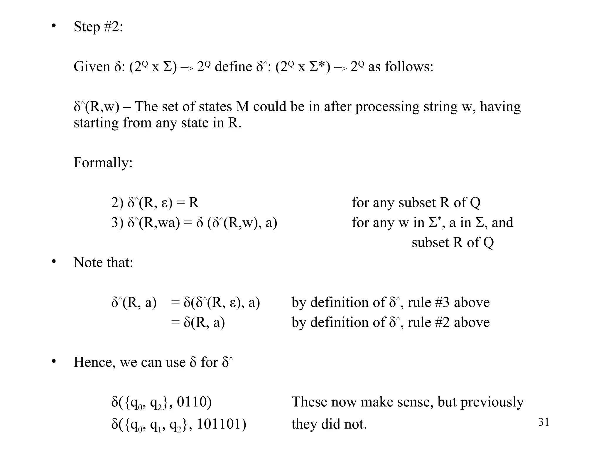 Step #2: Given δ: (2 Q  x Σ) – >  2 Q  define δ ^ : (2 Q  x Σ*) – >  2 Q  as follows: δ ^ (R,w) – The set of states M could be in after processing string w, having starting from any state in R. Formally: 2) δ ^ (R, ε) = R for any subset R of Q 3) δ ^ (R,wa) = δ (δ ^ (R,w), a) for any w in Σ * , a in Σ, and subset R of Q Note that: δ ^ (R, a) = δ(δ ^ (R, ε), a)  by definition of δ ^ , rule #3 above = δ(R, a) by definition of δ ^ , rule #2 above Hence, we can use δ for δ ^ δ({q 0 , q 2 }, 0110) These now make sense, but previously δ({q 0 , q 1 , q 2 }, 101101) they did not. 