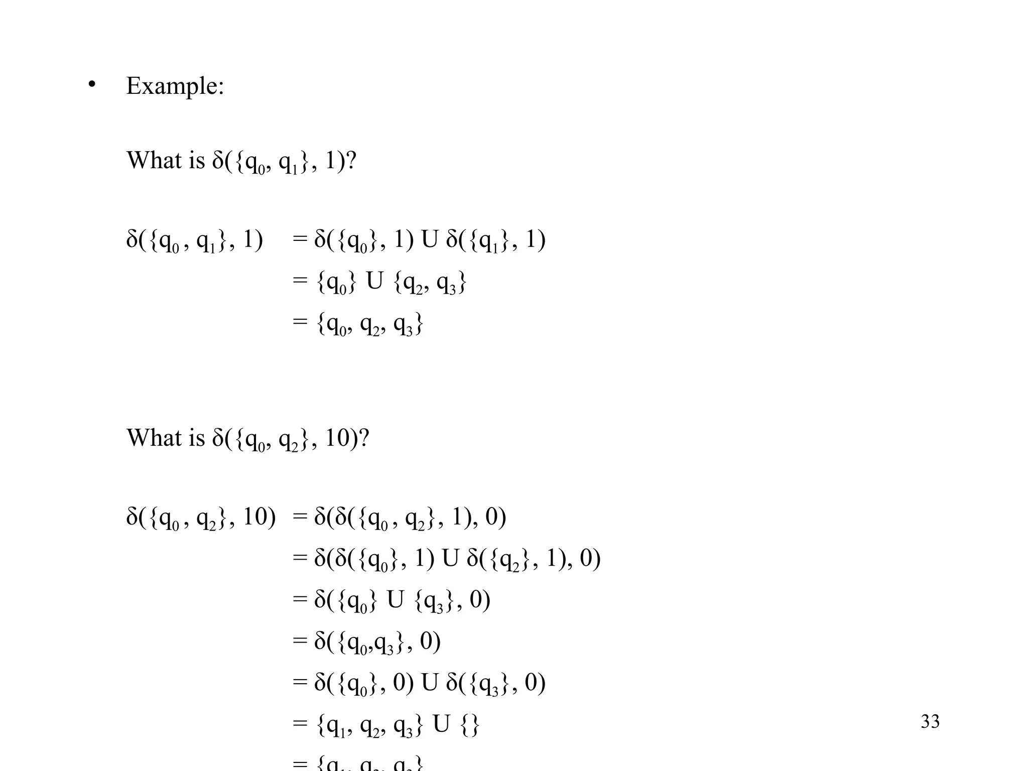 Example: What is δ({q 0 , q 1 }, 1)? δ({q 0  , q 1 }, 1) = δ({q 0 }, 1) U δ({q 1 }, 1)  = {q 0 } U {q 2 , q 3 } = {q 0 , q 2 , q 3 } What is δ({q 0 , q 2 }, 10)? δ({q 0  , q 2 }, 10) = δ(δ({q 0  , q 2 }, 1), 0) = δ(δ({q 0 }, 1) U δ({q 2 }, 1), 0) = δ({q 0 } U {q 3 }, 0) = δ({q 0 ,q 3 }, 0) = δ({q 0 }, 0) U δ({q 3 }, 0) = {q 1 , q 2 , q 3 } U {} = {q 1 , q 2 , q 3 } 