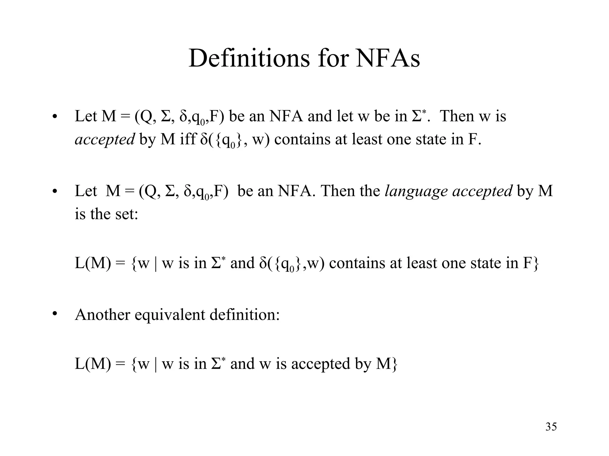 Definitions for NFAs Let M = (Q, Σ, δ,q 0 ,F) be an NFA and let w be in Σ * .  Then w is  accepted  by M iff δ({q 0 }, w) contains at least one state in F.  Let  M = (Q, Σ, δ,q 0 ,F)  be an NFA. Then the  language accepted  by M is the set: L(M) = {w | w is in Σ *  and δ({q 0 },w) contains at least one state in F}  Another equivalent definition: L(M) = {w | w is in Σ *  and w is accepted by M} 