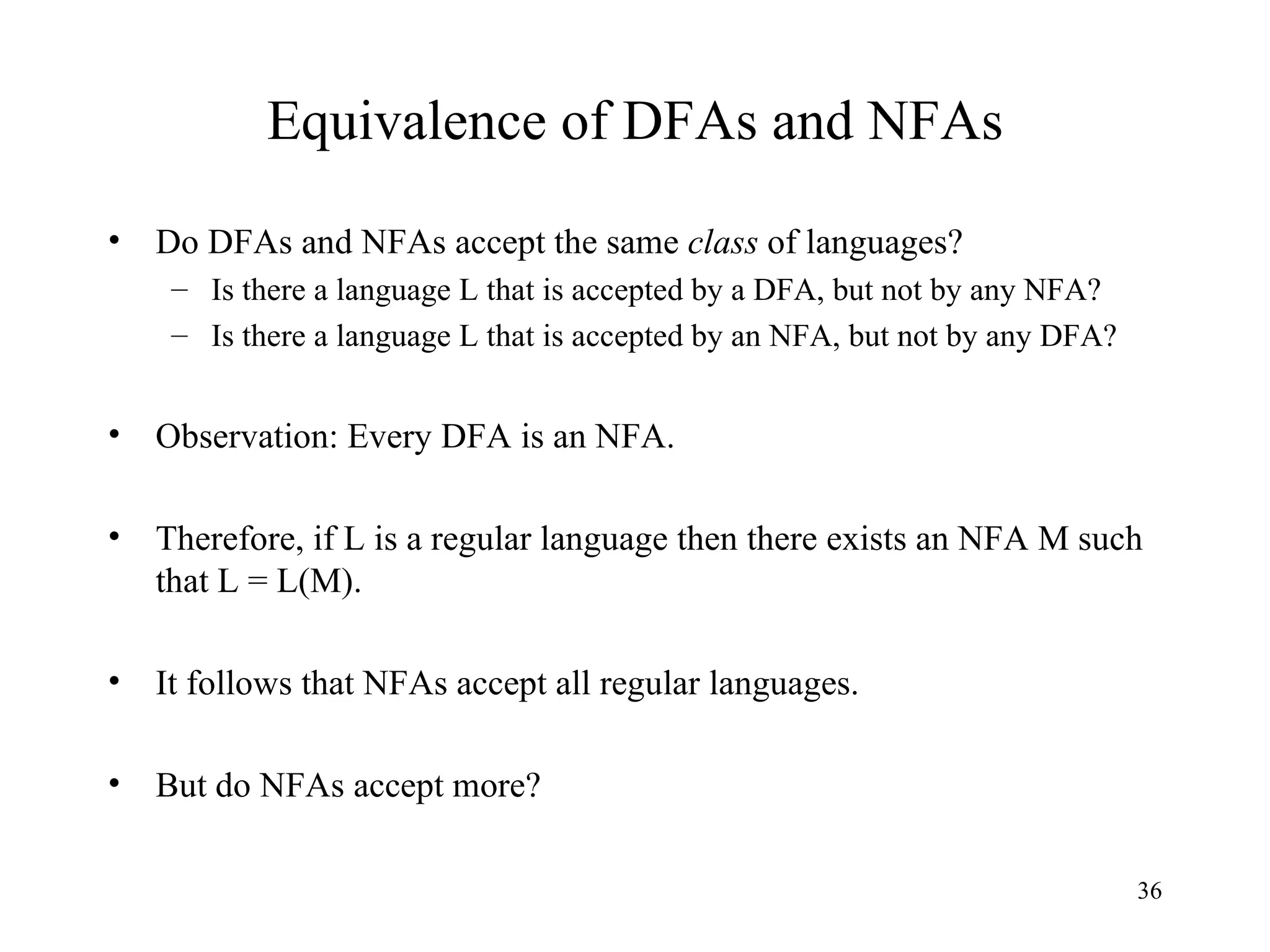 Equivalence of DFAs and NFAs Do DFAs and NFAs accept the same  class  of languages? Is there a language L that is accepted by a DFA, but not by any NFA? Is there a language L that is accepted by an NFA, but not by any DFA? Observation: Every DFA is an NFA. Therefore, if L is a regular language then there exists an NFA M such that L = L(M). It follows that NFAs accept all regular languages. But do NFAs accept more? 