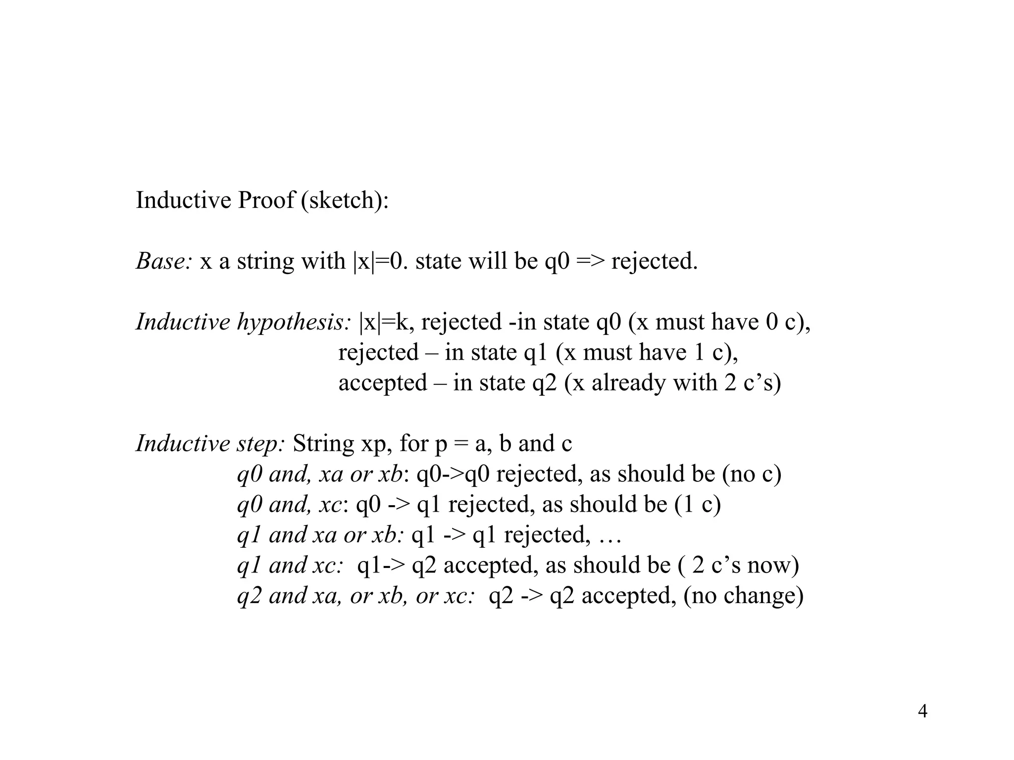 Inductive Proof (sketch): Base:  x a string with |x|=0. state will be q0 => rejected. Inductive hypothesis:  |x|=k, rejected -in state q0 (x must have 0 c), rejected – in state q1 (x must have 1 c), accepted – in state q2 (x already with 2 c’s) Inductive step:  String xp, for p = a, b and c q0 and, xa or xb : q0->q0 rejected, as should be (no c) q0 and, xc : q0 -> q1 rejected, as should be (1 c) q1 and xa or xb:  q1 -> q1 rejected, … q1 and xc:  q1-> q2 accepted, as should be ( 2 c’s now) q2 and xa, or xb, or xc:  q2 -> q2 accepted, (no change) 