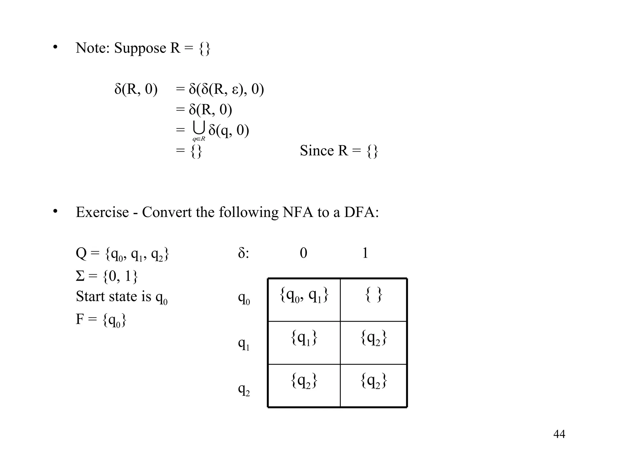 Note: Suppose R = {} δ(R, 0) = δ(δ(R, ε), 0) = δ(R, 0) =  δ(q, 0) = {} Since R = {} Exercise - Convert the following NFA to a DFA: Q = {q 0 , q 1 , q 2 } δ: 0 1 Σ = {0, 1}  Start state is q 0 q 0 F = {q 0 } q 1 q 2 { q 0 , q 1 } {   } { q 1 } { q 2 } { q 2 } { q 2 } 